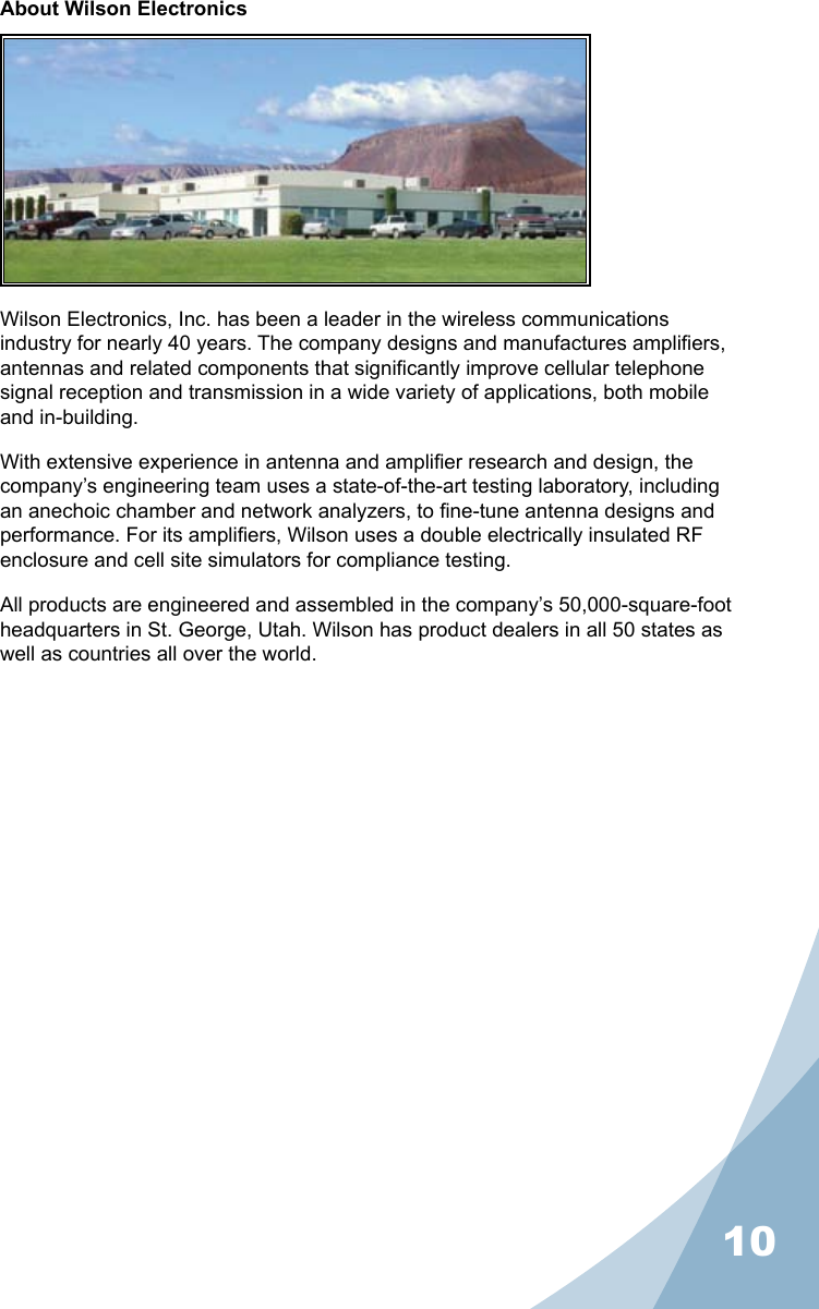 10About Wilson ElectronicsWilson Electronics, Inc. has been a leader in the wireless communications industry for nearly 40 years. The company designs and manufactures ampliers, antennas and related components that signicantly improve cellular telephone signal reception and transmission in a wide variety of applications, both mobile and in-building.With extensive experience in antenna and amplier research and design, the company’s engineering team uses a state-of-the-art testing laboratory, including an anechoic chamber and network analyzers, to ne-tune antenna designs and performance. For its ampliers, Wilson uses a double electrically insulated RF enclosure and cell site simulators for compliance testing.All products are engineered and assembled in the company’s 50,000-square-foot headquarters in St. George, Utah. Wilson has product dealers in all 50 states as well as countries all over the world.