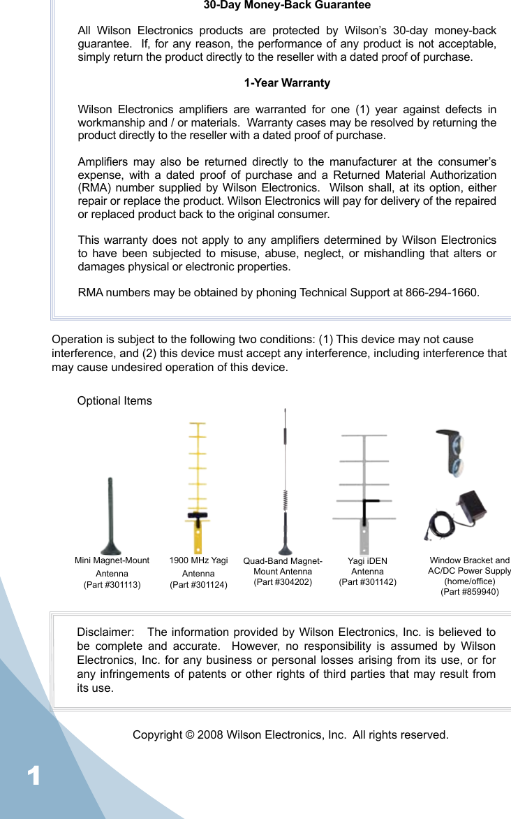 130-Day Money-Back GuaranteeAll  Wilson  Electronics  products  are  protected  by  Wilson’s  30-day  money-back guarantee.  If, for any reason, the performance of any product is not acceptable, simply return the product directly to the reseller with a dated proof of purchase.1-Year WarrantyWilson  Electronics  ampliers  are  warranted  for  one  (1)  year  against  defects  in workmanship and / or materials.  Warranty cases may be resolved by returning the product directly to the reseller with a dated proof of purchase. Ampliers  may  also  be  returned  directly  to  the  manufacturer  at  the  consumer’s expense,  with  a  dated  proof  of  purchase  and  a  Returned  Material Authorization (RMA) number supplied by Wilson Electronics.   Wilson shall, at its option,  either repair or replace the product. Wilson Electronics will pay for delivery of the repaired or replaced product back to the original consumer.This warranty does not apply to any ampliers determined by Wilson Electronics to  have  been  subjected  to  misuse,  abuse,  neglect,  or  mishandling  that  alters  or damages physical or electronic properties.RMA numbers may be obtained by phoning Technical Support at 866-294-1660.Operation is subject to the following two conditions: (1) This device may not cause interference, and (2) this device must accept any interference, including interference that may cause undesired operation of this device.Disclaimer:   The information  provided by Wilson Electronics, Inc. is  believed  to be  complete  and  accurate.    However,  no  responsibility  is  assumed  by  Wilson Electronics, Inc.  for  any business  or personal losses  arising  from its  use, or for any infringements  of  patents  or  other  rights  of  third  parties  that  may  result from its use.Copyright © 2008 Wilson Electronics, Inc.  All rights reserved.Quad-Band Magnet-Mount Antenna(Part #304202)Yagi iDENAntenna(Part #301142)Window Bracket and AC/DC Power Supply (home/ofce)(Part #859940)Optional ItemsMini Magnet-Mount Antenna(Part #301113)1900 MHz Yagi Antenna(Part #301124)