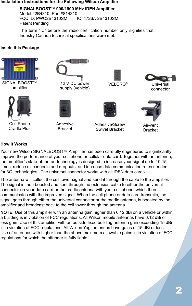 2Installation Instructions for the Following Wilson Amplier:SIGNALBOOST™ 900/1900 MHz iDEN AmplierModel #2B4310, Part #814310FCC ID: PWO2B4310SM   IC: 4726A-2B4310SMPatent PendingThe  term “IC”  before  the  radio  certication  number  only  signies  that Industry Canada technical specications were met.Inside this PackageHow it WorksYour new Wilson SIGNALBOOST™ Amplier has been carefully engineered to signicantly improve the performance of your cell phone or cellular data card. Together with an antenna, the amplier’s state-of-the-art technology is designed to increase your signal up to 10-15 times, reduce disconnects and dropouts, and increase data communication rates needed for 3G technologies.  The universal connector works with all iDEN data cards.The antenna will collect the cell tower signal and send it through the cable to the amplier. The signal is then boosted and sent through the extension cable to either the universal connector on your data card or the cradle antenna with your cell phone, which then communicates with the improved signal. When the cell phone or data card transmits, the signal goes through either the universal connector or the cradle antenna, is boosted by the amplier and broadcast back to the cell tower through the antenna.NOTE: Use of this amplier with an antenna gain higher than 6.12 dBi on a vehicle or within a building is in violation of FCC regulations. All Wilson mobile antennas have 6.12 dBi or less gain. Use of this amplier with an outside xed building antenna gain exceeding 15 dBi is in violation of FCC regulations. All Wilson Yagi antennas have gains of 15 dBi or less. Use of antennas with higher than the above maximum allowable gains is in violation of FCC regulations for which the offender is fully liable.SIGNALBOOST™amplier12 V DC powersupply (vehicle) UniversalconnectorVELCRO®AdhesiveBracketAdhesive/ScrewSwivel Bracket Air-ventBracketCell PhoneCradle Plus