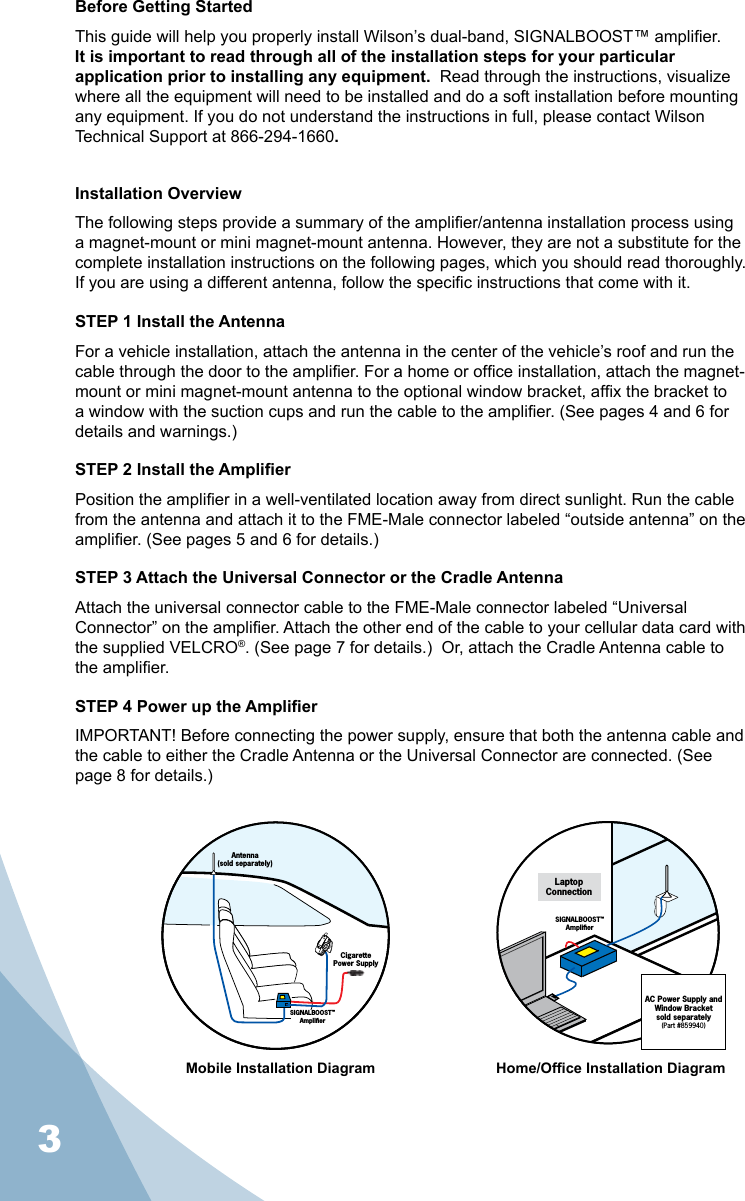 3Before Getting StartedThis guide will help you properly install Wilson’s dual-band, SIGNALBOOST™ amplier.  It is important to read through all of the installation steps for your particular application prior to installing any equipment.  Read through the instructions, visualize where all the equipment will need to be installed and do a soft installation before mounting any equipment. If you do not understand the instructions in full, please contact Wilson Technical Support at 866-294-1660.Installation OverviewThe following steps provide a summary of the amplier/antenna installation process using a magnet-mount or mini magnet-mount antenna. However, they are not a substitute for the complete installation instructions on the following pages, which you should read thoroughly.  If you are using a different antenna, follow the specic instructions that come with it.STEP 1 Install the AntennaFor a vehicle installation, attach the antenna in the center of the vehicle’s roof and run the cable through the door to the amplier. For a home or ofce installation, attach the magnet-mount or mini magnet-mount antenna to the optional window bracket, afx the bracket to a window with the suction cups and run the cable to the amplier. (See pages 4 and 6 for details and warnings.)STEP 2 Install the AmplierPosition the amplier in a well-ventilated location away from direct sunlight. Run the cable from the antenna and attach it to the FME-Male connector labeled “outside antenna” on the amplier. (See pages 5 and 6 for details.)STEP 3 Attach the Universal Connector or the Cradle AntennaAttach the universal connector cable to the FME-Male connector labeled “Universal Connector” on the amplier. Attach the other end of the cable to your cellular data card with the supplied VELCRO®. (See page 7 for details.)  Or, attach the Cradle Antenna cable to the amplier.STEP 4 Power up the AmplierIMPORTANT! Before connecting the power supply, ensure that both the antenna cable and the cable to either the Cradle Antenna or the Universal Connector are connected. (See page 8 for details.)Mobile Installation Diagram Home/Ofce Installation DiagramAC Power Supply and Window Bracketsold separately(Part #859940)SIGNALBOOST™AmpliﬁerLaptopConnectionAntenna(sold separately)CigarettePower SupplySIGNALBOOST™Ampliﬁer