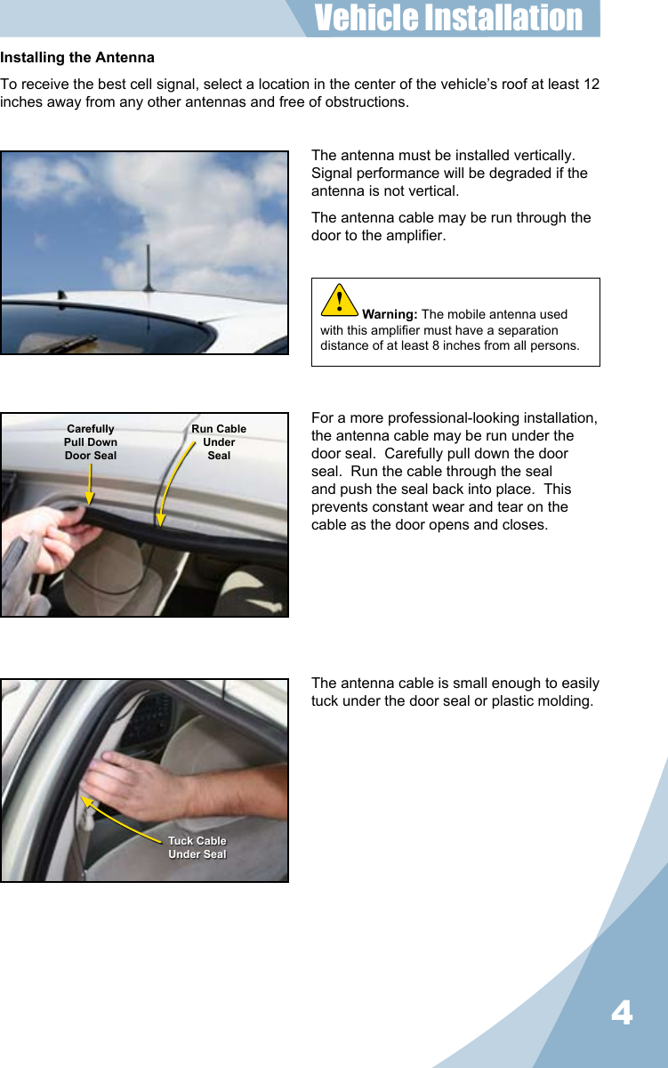 4Installing the AntennaTo receive the best cell signal, select a location in the center of the vehicle’s roof at least 12 inches away from any other antennas and free of obstructions.The antenna must be installed vertically.  Signal performance will be degraded if the antenna is not vertical.The antenna cable may be run through the door to the amplier.The antenna cable is small enough to easily tuck under the door seal or plastic molding.For a more professional-looking installation, the antenna cable may be run under the door seal.  Carefully pull down the door seal.  Run the cable through the seal and push the seal back into place.  This prevents constant wear and tear on the cable as the door opens and closes.CarefullyPull DownDoor SealRun CableUnderSealTuck CableUnder SealVehicle Installation Warning: The mobile antenna used with this amplier must have a separation distance of at least 8 inches from all persons.!