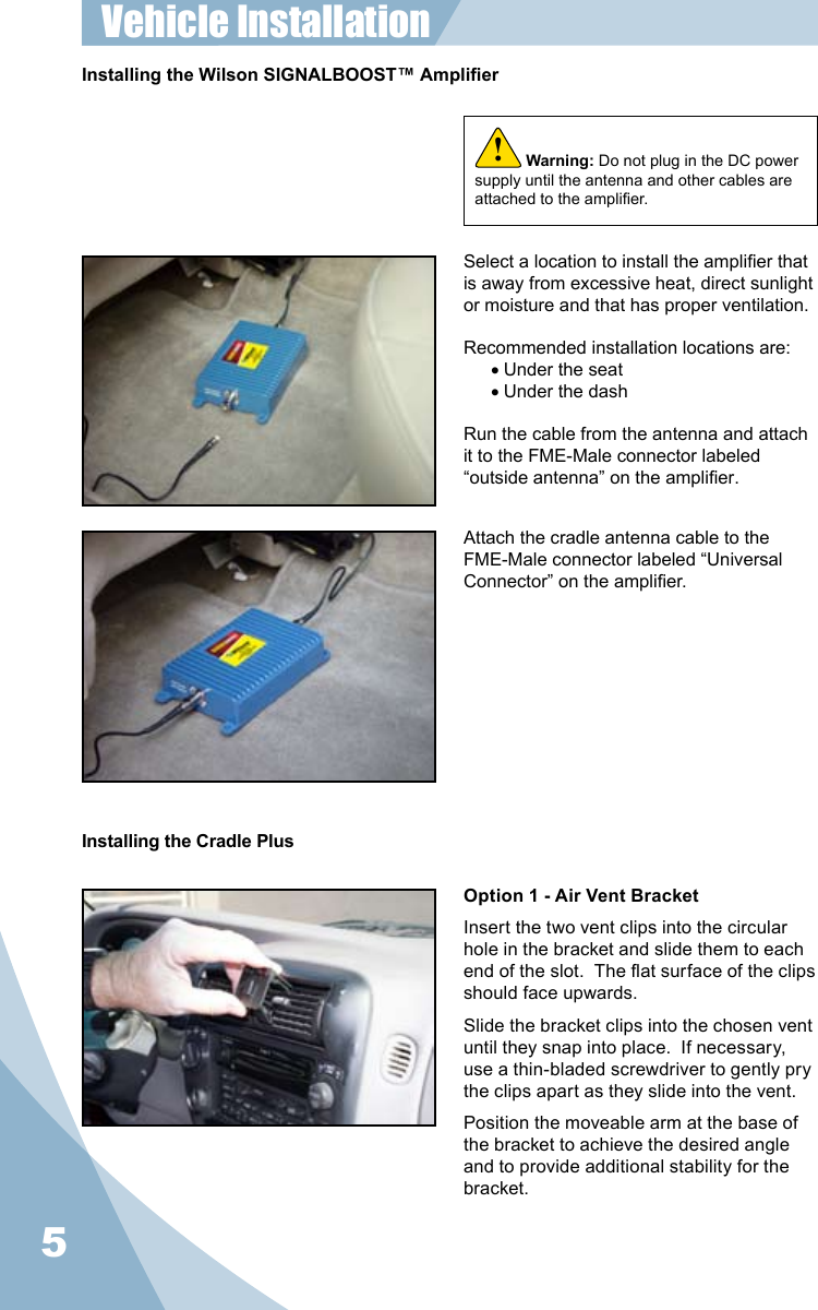 5Installing the Wilson SIGNALBOOST™ AmplierWarning: Do not plug in the DC power supply until the antenna and other cables are attached to the amplier.!Select a location to install the amplier that is away from excessive heat, direct sunlight or moisture and that has proper ventilation.  Recommended installation locations are:• Under the seat• Under the dashRun the cable from the antenna and attach it to the FME-Male connector labeled “outside antenna” on the amplier.Attach the cradle antenna cable to the FME-Male connector labeled “Universal Connector” on the amplier.Vehicle Installation Installing the Cradle PlusOption 1 - Air Vent BracketInsert the two vent clips into the circular hole in the bracket and slide them to each end of the slot.  The at surface of the clips should face upwards.Slide the bracket clips into the chosen vent until they snap into place.  If necessary, use a thin-bladed screwdriver to gently pry the clips apart as they slide into the vent.Position the moveable arm at the base of the bracket to achieve the desired angle and to provide additional stability for the bracket.