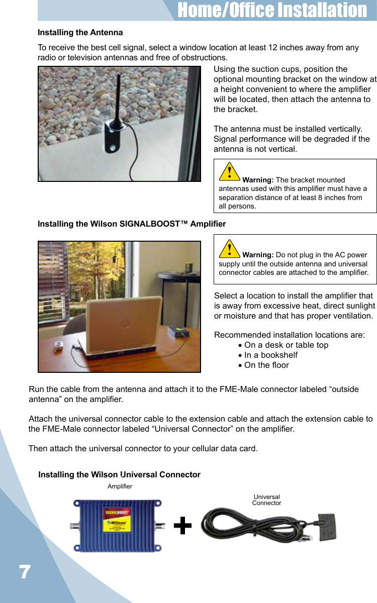 7Installing the Wilson Universal ConnectorAmplierUniversalConnectorInstalling the AntennaTo receive the best cell signal, select a window location at least 12 inches away from any radio or television antennas and free of obstructions.Using the suction cups, position the optional mounting bracket on the window at a height convenient to where the amplier will be located, then attach the antenna to the bracket.The antenna must be installed vertically. Signal performance will be degraded if the antenna is not vertical.Select a location to install the amplier that is away from excessive heat, direct sunlight or moisture and that has proper ventilation.Recommended installation locations are:• On a desk or table top• In a bookshelf• On the oorRun the cable from the antenna and attach it to the FME-Male connector labeled “outside antenna” on the amplier.Attach the universal connector cable to the extension cable and attach the extension cable to the FME-Male connector labeled “Universal Connector” on the amplier.Then attach the universal connector to your cellular data card.Home/Ofce Installation Installing the Wilson SIGNALBOOST™ AmplierWarning: Do not plug in the AC power supply until the outside antenna and universal connector cables are attached to the amplier.!Warning: The bracket mounted antennas used with this amplier must have a separation distance of at least 8 inches from all persons.!