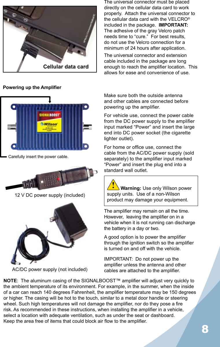 8Powering up the AmplierMake sure both the outside antenna and other cables are connected before powering up the amplier.For vehicle use, connect the power cable from the DC power supply to the amplier input marked “Power” and insert the large end into DC power socket (the cigarette lighter outlet).For home or ofce use, connect the cable from the AC/DC power supply (sold separately) to the amplier input marked “Power” and insert the plug end into a standard wall outlet.The amplier may remain on all the time.  However,  leaving the amplier on in a vehicle when it is not running can discharge the battery in a day or two.A good option is to power the amplier through the ignition switch so the amplier is turned on and off with the vehicle.NOTE:  The aluminum casing of the SIGNALBOOST™ amplier will adjust very quickly to the ambient temperature of its environment. For example, in the summer, when the inside of a car can reach 140 degrees Fahrenheit, the amplier temperature may be 150 degrees or higher. The casing will be hot to the touch, similar to a metal door handle or steering wheel. Such high temperatures will not damage the amplier, nor do they pose a re risk. As recommended in these instructions, when installing the amplier in a vehicle, select a location with adequate ventilation, such as under the seat or dashboard.  Keep the area free of items that could block air ow to the amplier.IMPORTANT:  Do not power up the amplier unless the antenna and other cables are attached to the amplier.Warning: Use only Wilson power supply units.  Use of a non-Wilson product may damage your equipment.!Carefully insert the power cable.The universal connector must be placed directly on the cellular data card to work properly.  Attach the universal connector to the cellular data card with the VELCRO® included in the package.  IMPORTANT:  The adhesive of the gray Velcro patch needs time to “cure.”  For best results, do not use the Velcro connection for a minimum of 24 hours after application.The universal connector and extension cable included in the package are long enough to reach the amplier location.  This allows for ease and convenience of use.Cellular data card12 V DC power supply (included)AC/DC power supply (not included)