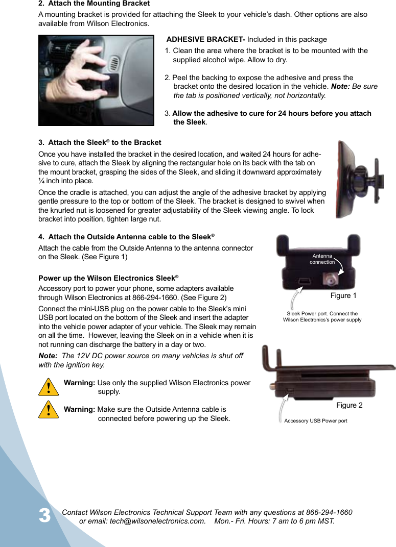 3Contact Wilson Electronics Technical Support Team with any questions at 866-294-1660  or email: tech@wilsonelectronics.com.    Mon.- Fri. Hours: 7 am to 6 pm MST.42.  Attach the Mounting BracketA mounting bracket is provided for attaching the Sleek to your vehicle’s dash. Other options are also available from Wilson Electronics.  3.  Attach the Sleek® to the BracketOnce you have installed the bracket in the desired location, and waited 24 hours for adhe-sive to cure, attach the Sleek by aligning the rectangular hole on its back with the tab on the mount bracket, grasping the sides of the Sleek, and sliding it downward approximately ¼ inch into place. Once the cradle is attached, you can adjust the angle of the adhesive bracket by applying gentle pressure to the top or bottom of the Sleek. The bracket is designed to swivel when the knurled nut is loosened for greater adjustability of the Sleek viewing angle. To lock bracket into position, tighten large nut. ADHESIVE BRACKET- Included in this package1. Clean the area where the bracket is to be mounted with the        supplied alcohol wipe. Allow to dry.2. Peel the backing to expose the adhesive and press the bracket onto the desired location in the vehicle. Note: Be sure the tab is positioned vertically, not horizontally.3. Allow the adhesive to cure for 24 hours before you attach the Sleek.Power up the Wilson Electronics Sleek® Accessory port to power your phone, some adapters available through Wilson Electronics at 866-294-1660. (See Figure 2)Connect the mini-USB plug on the power cable to the Sleek’s mini USB port located on the bottom of the Sleek and insert the adapter into the vehicle power adapter of your vehicle. The Sleek may remain on all the time.  However, leaving the Sleek on in a vehicle when it is not running can discharge the battery in a day or two.Note:  The 12V DC power source on many vehicles is shut off with the ignition key. Warning: Use only the supplied Wilson Electronics power    supply.Warning: Make sure the Outside Antenna cable is     connected before powering up the Sleek.4.  Attach the Outside Antenna cable to the Sleek®Attach the cable from the Outside Antenna to the antenna connector on the Sleek. (See Figure 1)Accessory USB Power port Figure 2Sleek Power port. Connect the Wilson Electronics’s power supplyAntenna connectionFigure 1