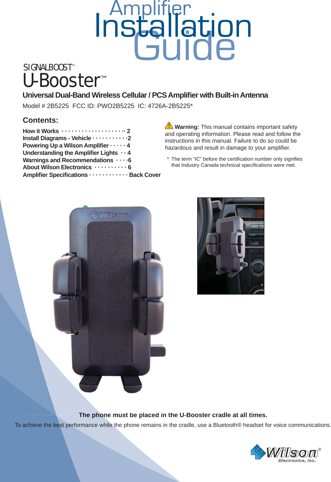 AmplifierAmplifierInstallationGuidestallatiostallat SIGNALBOOST™U-Booster™ Universal Dual-Band Wireless Cellular / PCS Ampliﬁ er with Built-in Antenna Model # 2B5225  FCC ID: PWO2B5225  IC: 4726A-2B5225*Wilson®         Electronics, Inc. Warning: This manual contains important safety and operating information. Please read and follow the instructions in this manual. Failure to do so could be hazardous and result in damage to your ampliﬁ er. *  The term “IC” before the certiﬁ cation number only signiﬁ es that Industry Canada technical speciﬁ cations were met. Contents:How it Works  · · · · · · · · · · · · · · · · · · ·· 2 Install Diagrams - Vehicle · · · · · · · · · · ·2Powering Up a Wilson Ampliﬁ er · · · · · 4 Understanding the Ampliﬁ er Lights  · · 4Warnings and Recommendations  · · · ·6About Wilson Electronics  · · · · · · · · · · 6Ampliﬁ er Speciﬁ cations · · · · · · · · · · · · Back CoverThe phone must be placed in the U-Booster cradle at all times. To achieve the best performance while the phone remains in the cradle, use a Bluetooth® headset for voice communications.ppone mustbeplacedintheUBooThepho