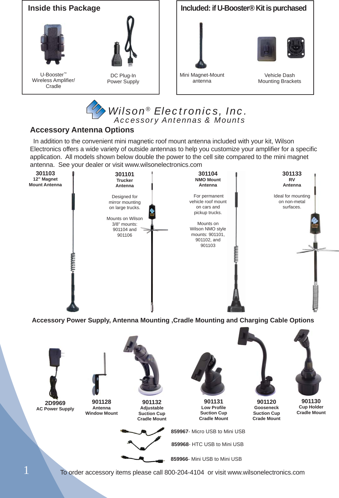 1Inside this PackageMini Magnet-Mount antenna Vehicle DashMounting BracketsDC Plug-InPower SupplyU-Booster™ Wireless Ampliﬁ er/Cradle    Wilson® Electronics, Inc.       Accessory Antennas &amp; MountsAccessory Antenna Options  In addition to the convenient mini magnetic roof mount antenna included with your kit, Wilson Electronics offers a wide variety of outside antennas to help you customize your ampliﬁ er for a speciﬁ c application.  All models shown below double the power to the cell site compared to the mini magnet antenna.  See your dealer or visit www.wilsonelectronics.com2D9969AC Power Supply901120Gooseneck Suction Cup Crade Mount901130Cup Holder Cradle Mount901132Adjustable Suction Cup Cradle Mount901131Low Proﬁ le Suction Cup Cradle MountAccessory Power Supply, Antenna Mounting ,Cradle Mounting and Charging Cable Options301104NMO MountAntenna For permanent vehicle roof mount on cars and pickup trucks.Mounts on Wilson NMO style mounts: 901101, 901102, and 901103301101Trucker Antenna Designed for mirror mounting on large trucks.Mounts on Wilson 3/8” mounts:  901104 and 90110630110312” Magnet Mount Antenna301133RV Antenna Ideal for mounting on non-metal surfaces.33nnaounting metal es.901128AntennaWindow MountIncluded: if U-Booster® Kit is purchasedTo order accessory items please call 800-204-4104  or visit www.wilsonelectronics.com859967- Micro USB to Mini USB859968- HTC USB to Mini USB859966- Mini USB to Mini USB