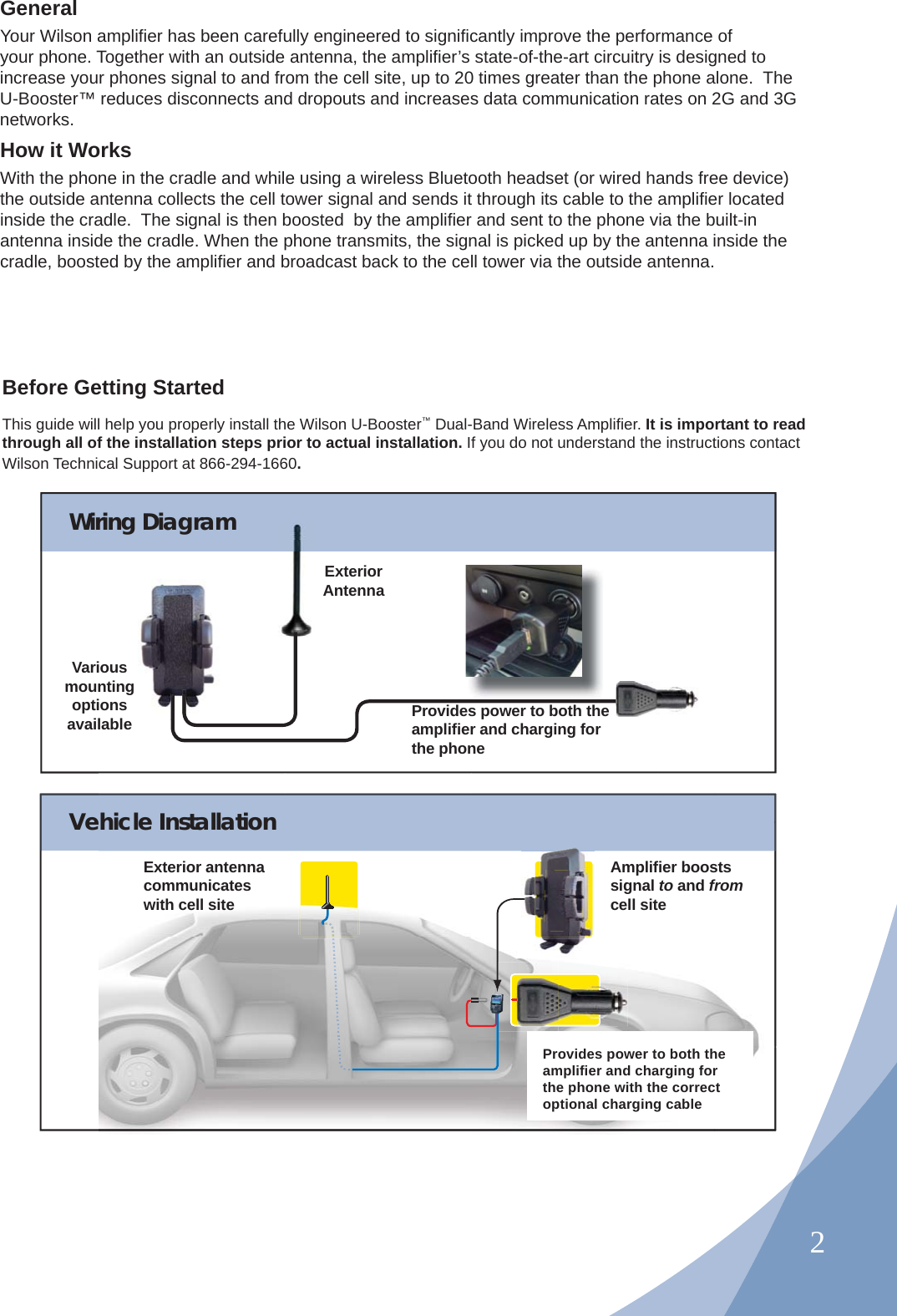 2GeneralYour Wilson ampliﬁ er has been carefully engineered to signiﬁ cantly improve the performance of your phone. Together with an outside antenna, the ampliﬁ er’s state-of-the-art circuitry is designed to increase your phones signal to and from the cell site, up to 20 times greater than the phone alone.  The U-Booster™ reduces disconnects and dropouts and increases data communication rates on 2G and 3G networks.How it WorksWith the phone in the cradle and while using a wireless Bluetooth headset (or wired hands free device) the outside antenna collects the cell tower signal and sends it through its cable to the ampliﬁ er located inside the cradle.  The signal is then boosted  by the ampliﬁ er and sent to the phone via the built-in antenna inside the cradle. When the phone transmits, the signal is picked up by the antenna inside the cradle, boosted by the ampliﬁ er and broadcast back to the cell tower via the outside antenna.Before Getting StartedThis guide will help you properly install the Wilson U-Booster™ Dual-Band Wireless Ampliﬁ er. It is important to read through all of the installation steps prior to actual installation. If you do not understand the instructions contact Wilson Technical Support at 866-294-1660.Wiring DiagramProvides power to both the ampliﬁ er and charging for the phoneVarious mounting options availableExteriorAntennasg s Vehicle InstallationExterior antenna communicates with cell siteAmpliﬁ er boosts signal to and from cell siteProvides power to both the ampliﬁ er and charging for the phone with the correct optional charging cable