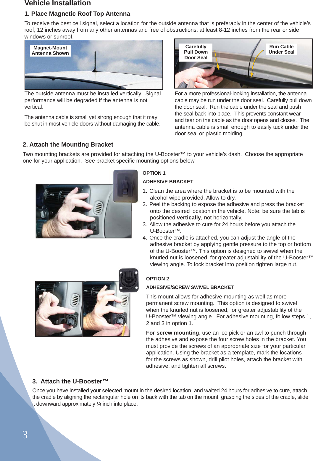 3OPTION 1 ADHESIVE BRACKET 1. Clean the area where the bracket is to be mounted with the alcohol wipe provided. Allow to dry.2. Peel the backing to expose the adhesive and press the bracket onto the desired location in the vehicle. Note: be sure the tab is positioned vertically, not horizontally.3. Allow the adhesive to cure for 24 hours before you attach the U-Booster™.4. Once the cradle is attached, you can adjust the angle of the adhesive bracket by applying gentle pressure to the top or bottom of the U-Booster™. This option is designed to swivel when the knurled nut is loosened, for greater adjustability of the U-Booster™ viewing angle. To lock bracket into position tighten large nut.OPTION 2 ADHESIVE/SCREW SWIVEL BRACKET This mount allows for adhesive mounting as well as more permanent screw mounting.  This option is designed to swivel when the knurled nut is loosened, for greater adjustability of the U-Booster™ viewing angle.  For adhesive mounting, follow steps 1, 2 and 3 in option 1.For screw mounting, use an ice pick or an awl to punch through the adhesive and expose the four screw holes in the bracket. You must provide the screws of an appropriate size for your particular application. Using the bracket as a template, mark the locations for the screws as shown, drill pilot holes, attach the bracket with adhesive, and tighten all screws.OA2Vehicle Installation1. Place Magnetic Roof Top AntennaTo receive the best cell signal, select a location for the outside antenna that is preferably in the center of the vehicle’s roof, 12 inches away from any other antennas and free of obstructions, at least 8-12 inches from the rear or side windows or sunroof.The outside antenna must be installed vertically.  Signal performance will be degraded if the antenna is not vertical.The antenna cable is small yet strong enough that it may be shut in most vehicle doors without damaging the cable.For a more professional-looking installation, the antenna cable may be run under the door seal.  Carefully pull down the door seal.  Run the cable under the seal and push the seal back into place.  This prevents constant wear and tear on the cable as the door opens and closes.  The antenna cable is small enough to easily tuck under the door seal or plastic molding.Magnet-Mount Antenna ShownCarefullyPull DownDoor SealRun CableUnder Seal  2. Attach the Mounting BracketTwo mounting brackets are provided for attaching the U-Booster™ to your vehicle’s dash.  Choose the appropriate one for your application.  See bracket speciﬁ c mounting options below.3.  Attach the U-Booster™Once you have installed your selected mount in the desired location, and waited 24 hours for adhesive to cure, attach the cradle by aligning the rectangular hole on its back with the tab on the mount, grasping the sides of the cradle, slide it downward approximately ¼ inch into place. 