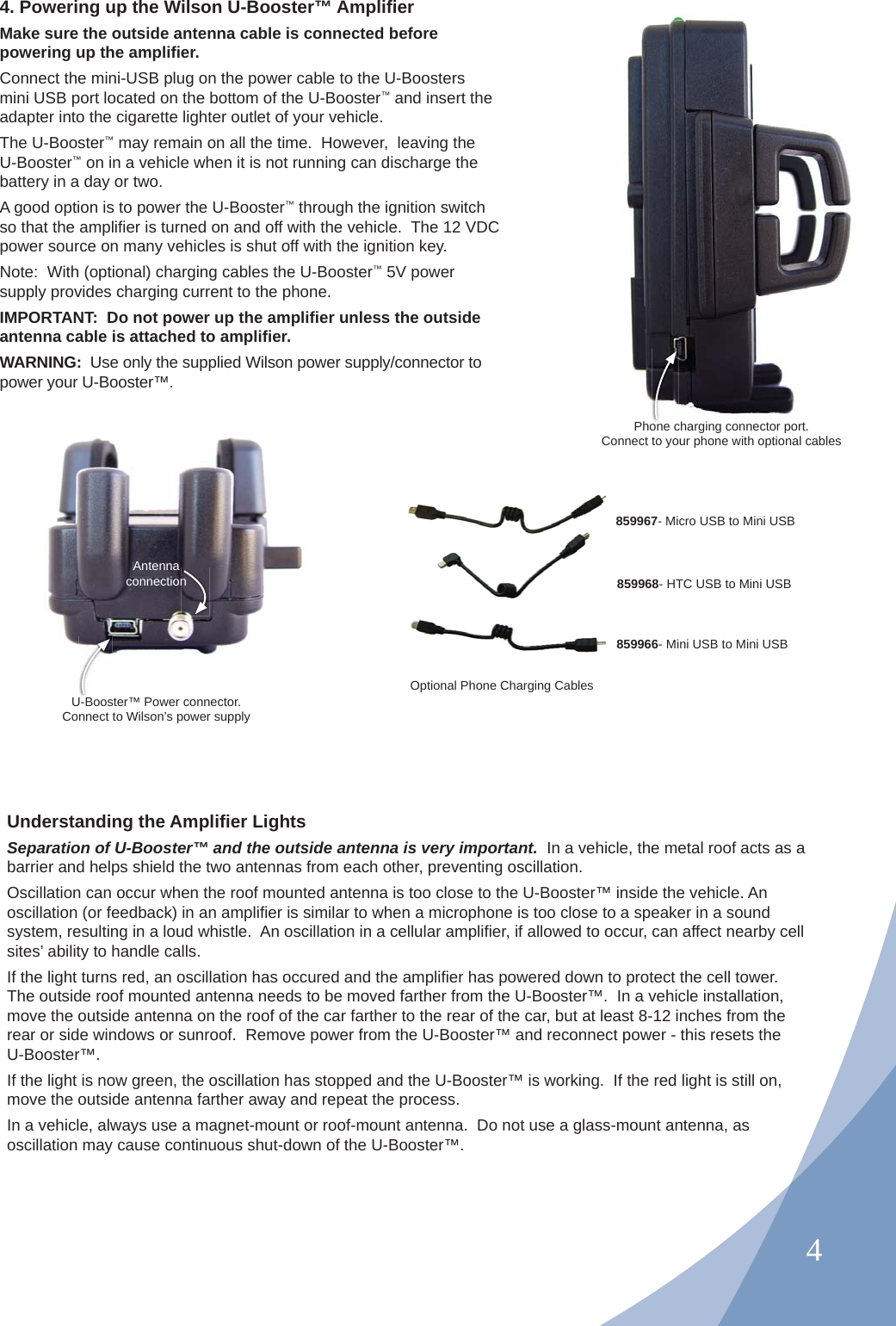 44. Powering up the Wilson U-Booster™ Ampliﬁ er Make sure the outside antenna cable is connected before powering up the ampliﬁ er.Connect the mini-USB plug on the power cable to the U-Boosters mini USB port located on the bottom of the U-Booster™ and insert the adapter into the cigarette lighter outlet of your vehicle.The U-Booster™ may remain on all the time.  However,  leaving the U-Booster™ on in a vehicle when it is not running can discharge the battery in a day or two.A good option is to power the U-Booster™ through the ignition switch so that the ampliﬁ er is turned on and off with the vehicle.  The 12 VDC power source on many vehicles is shut off with the ignition key.Note:  With (optional) charging cables the U-Booster™ 5V power supply provides charging current to the phone.IMPORTANT:  Do not power up the ampliﬁ er unless the outside antenna cable is attached to ampliﬁ er.WARNING:  Use only the supplied Wilson power supply/connector to power your U-Booster™.ARNING:  Use only the supplied Wilson poower your U-Booster™.U-Booster™ Power connector.Connect to Wilson’s power supplyAntenna connectionnPhone charging connector port.Connect to your phone with optional cables Optional Phone Charging CablesUnderstanding the Ampliﬁ er Lights Separation of U-Booster™ and the outside antenna is very important.  In a vehicle, the metal roof acts as a barrier and helps shield the two antennas from each other, preventing oscillation.Oscillation can occur when the roof mounted antenna is too close to the U-Booster™ inside the vehicle. An oscillation (or feedback) in an ampliﬁ er is similar to when a microphone is too close to a speaker in a sound system, resulting in a loud whistle.  An oscillation in a cellular ampliﬁ er, if allowed to occur, can affect nearby cell sites’ ability to handle calls.If the light turns red, an oscillation has occured and the ampliﬁ er has powered down to protect the cell tower.  The outside roof mounted antenna needs to be moved farther from the U-Booster™.  In a vehicle installation, move the outside antenna on the roof of the car farther to the rear of the car, but at least 8-12 inches from the rear or side windows or sunroof.  Remove power from the U-Booster™ and reconnect power - this resets the U-Booster™.If the light is now green, the oscillation has stopped and the U-Booster™ is working.  If the red light is still on, move the outside antenna farther away and repeat the process.In a vehicle, always use a magnet-mount or roof-mount antenna.  Do not use a glass-mount antenna, as oscillation may cause continuous shut-down of the U-Booster™.859967- Micro USB to Mini USB859968- HTC USB to Mini USB859966- Mini USB to Mini USB
