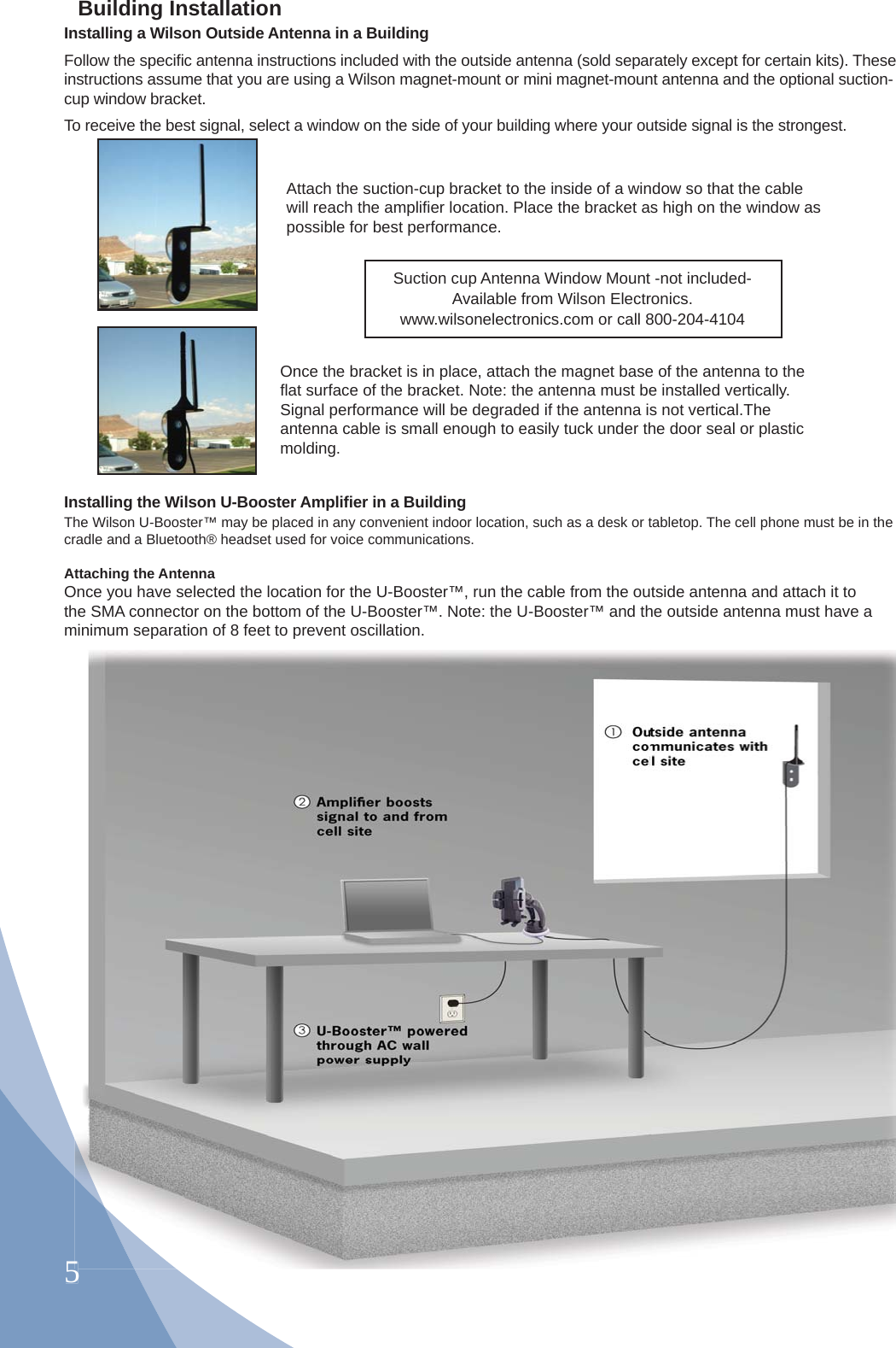 5Installing a Wilson Outside Antenna in a BuildingFollow the speciﬁ c antenna instructions included with the outside antenna (sold separately except for certain kits). These instructions assume that you are using a Wilson magnet-mount or mini magnet-mount antenna and the optional suction-cup window bracket.To receive the best signal, select a window on the side of your building where your outside signal is the strongest. Attach the suction-cup bracket to the inside of a window so that the cable will reach the ampliﬁ er location. Place the bracket as high on the window as possible for best performance.Once the bracket is in place, attach the magnet base of the antenna to the ﬂ at surface of the bracket. Note: the antenna must be installed vertically. Signal performance will be degraded if the antenna is not vertical.The antenna cable is small enough to easily tuck under the door seal or plastic molding.The Wilson U-Booster™ may be placed in any convenient indoor location, such as a desk or tabletop. The cell phone must be in the cradle and a Bluetooth® headset used for voice communications. Attaching the AntennaOnce you have selected the location for the U-Booster™, run the cable from the outside antenna and attach it to the SMA connector on the bottom of the U-Booster™. Note: the U-Booster™ and the outside antenna must have a minimum separation of 8 feet to prevent oscillation.Installing the Wilson U-Booster Ampliﬁ er in a Building5Building InstallationSuction cup Antenna Window Mount -not included-Available from Wilson Electronics.www.wilsonelectronics.com or call 800-204-4104