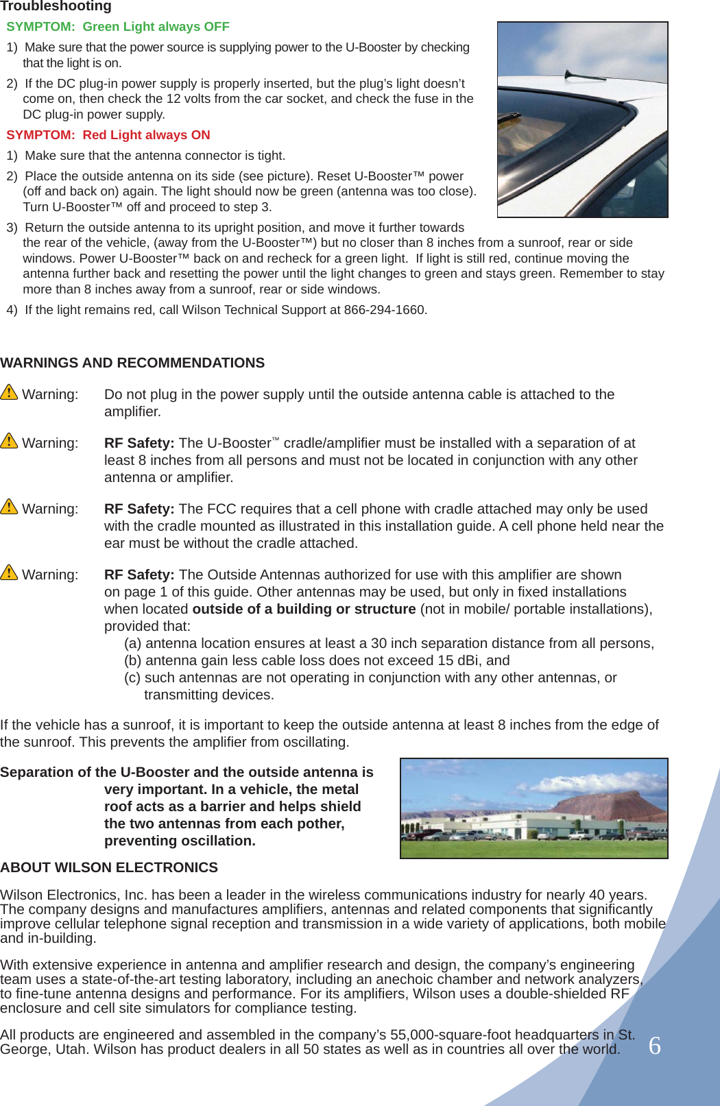 6WARNINGS AND RECOMMENDATIONS Warning:  Do not plug in the power supply until the outside antenna cable is attached to the ampliﬁ er. Warning:  RF Safety: The U-Booster™ cradle/ampliﬁ er must be installed with a separation of at least 8 inches from all persons and must not be located in conjunction with any other antenna or ampliﬁ er. Warning:  RF Safety: The FCC requires that a cell phone with cradle attached may only be used with the cradle mounted as illustrated in this installation guide. A cell phone held near the ear must be without the cradle attached. Warning:  RF Safety: The Outside Antennas authorized for use with this ampliﬁ er are shown on page 1 of this guide. Other antennas may be used, but only in ﬁ xed installations when located outside of a building or structure (not in mobile/ portable installations), provided that:     (a) antenna location ensures at least a 30 inch separation distance from all persons,     (b) antenna gain less cable loss does not exceed 15 dBi, and      (c) such antennas are not operating in conjunction with any other antennas, or       transmitting devices.If the vehicle has a sunroof, it is important to keep the outside antenna at least 8 inches from the edge of the sunroof. This prevents the ampliﬁ er from oscillating.Separation of the U-Booster and the outside antenna is very important. In a vehicle, the metal roof acts as a barrier and helps shield the two antennas from each pother, preventing oscillation.ABOUT WILSON ELECTRONICS Wilson Electronics, Inc. has been a leader in the wireless communications industry for nearly 40 years. The company designs and manufactures ampliﬁ ers, antennas and related components that signiﬁ cantly improve cellular telephone signal reception and transmission in a wide variety of applications, both mobile and in-building.With extensive experience in antenna and ampliﬁ er research and design, the company’s engineering team uses a state-of-the-art testing laboratory, including an anechoic chamber and network analyzers, to ﬁ ne-tune antenna designs and performance. For its ampliﬁ ers, Wilson uses a double-shielded RF enclosure and cell site simulators for compliance testing.All products are engineered and assembled in the company’s 55,000-square-foot headquarters in St. George, Utah. Wilson has product dealers in all 50 states as well as in countries all over the world.TroubleshootingSYMPTOM:  Green Light always OFF 1)  Make sure that the power source is supplying power to the U-Booster by checking that the light is on.2)  If the DC plug-in power supply is properly inserted, but the plug’s light doesn’t come on, then check the 12 volts from the car socket, and check the fuse in the DC plug-in power supply.SYMPTOM:  Red Light always ON 1)  Make sure that the antenna connector is tight.2)  Place the outside antenna on its side (see picture). Reset U-Booster™ power (off and back on) again. The light should now be green (antenna was too close). Turn U-Booster™ off and proceed to step 3.3)  Return the outside antenna to its upright position, and move it further towards the rear of the vehicle, (away from the U-Booster™) but no closer than 8 inches from a sunroof, rear or side windows. Power U-Booster™ back on and recheck for a green light.  If light is still red, continue moving the antenna further back and resetting the power until the light changes to green and stays green. Remember to stay more than 8 inches away from a sunroof, rear or side windows. 4)  If the light remains red, call Wilson Technical Support at 866-294-1660.