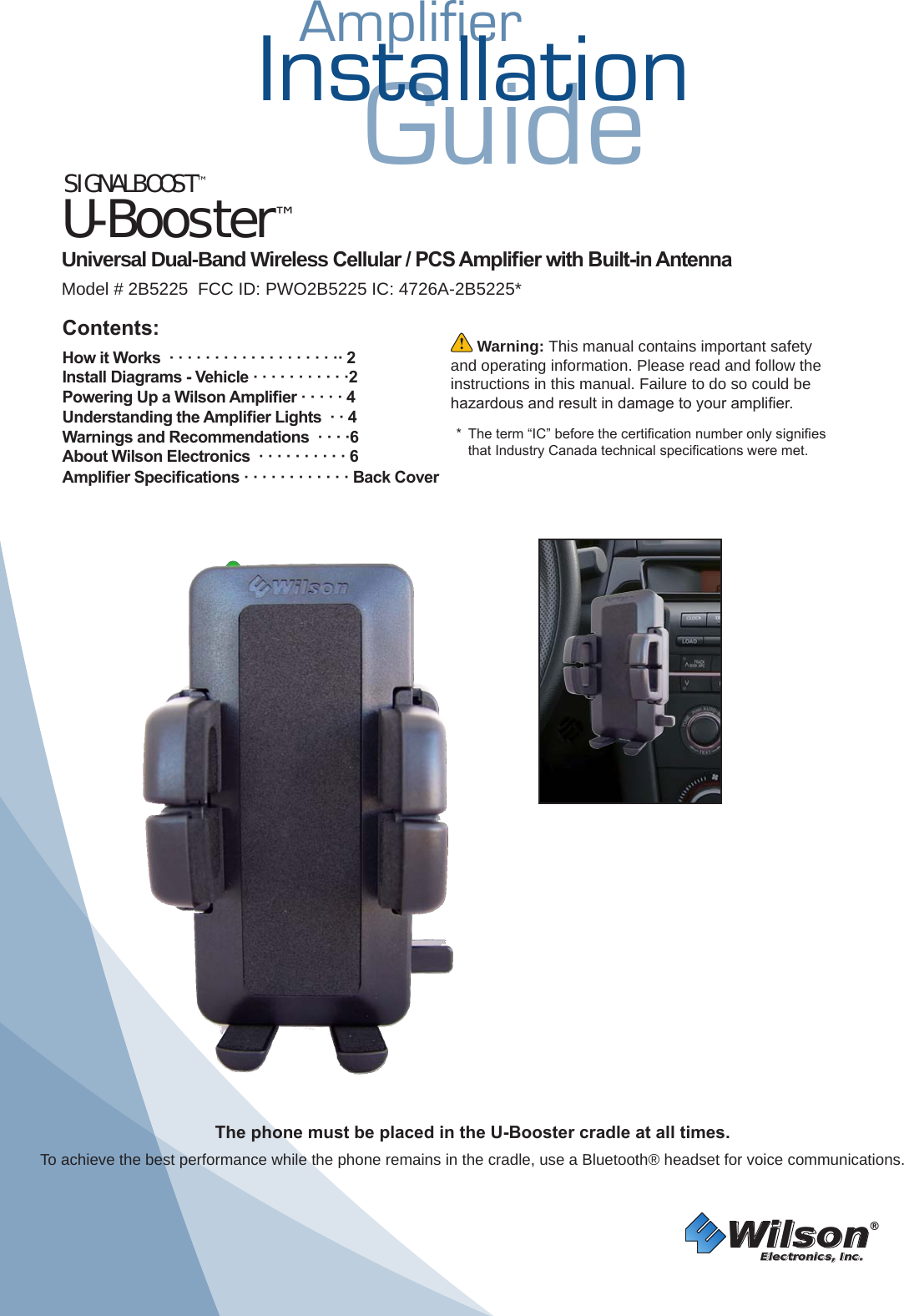 AmplifierInstallationGuide SIGNALBOOST™U-Booster™ Universal Dual-Band Wireless Cellular / PCS Amplier with Built-in Antenna Model # 2B5225  FCC ID: PWO2B5225 IC: 4726A-2B5225*Wilson®         Electronics, Inc. Warning: This manual contains important safety and operating information. Please read and follow the instructions in this manual. Failure to do so could be hazardous and result in damage to your amplier.  *  The term “IC” before the certication number only signies that Industry Canada technical specications were met. Contents:How it Works  · · · · · · · · · · · · · · · · · · ·· 2 Install Diagrams - Vehicle · · · · · · · · · · ·2Powering Up a Wilson Amplier · · · · · 4 Understanding the Amplier Lights  · · 4Warnings and Recommendations  · · · ·6About Wilson Electronics  · · · · · · · · · · 6Amplier Specications · · · · · · · · · · · · Back CoverThe phone must be placed in the U-Booster cradle at all times. To achieve the best performance while the phone remains in the cradle, use a Bluetooth® headset for voice communications.