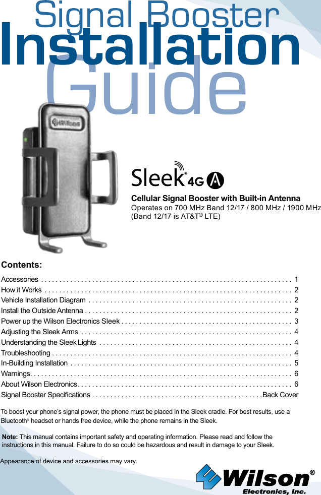Contents:Accessories  ..................................................................... 1How it Works  .................................................................... 2 Vehicle Installation Diagram  ........................................................ 2Install the Outside Antenna ......................................................... 2 Power up the Wilson Electronics Sleek ............................................... 3Adjusting the Sleek Arms  .......................................................... 4   Understanding the Sleek Lights  ..................................................... 4Troubleshooting .................................................................. 4 In-Building Installation ............................................................. 5 Warnings ........................................................................ 6About Wilson Electronics ........................................................... 6Signal Booster Specications ...............................................Back CoverTo boost your phone’s signal power, the phone must be placed in the Sleek cradle. For best results, use a Bluetooth® headset or hands free device, while the phone remains in the Sleek.Appearance of device and accessories may vary.Note: This manual contains important safety and operating information. Please read and follow the instructions in this manual. Failure to do so could be hazardous and result in damage to your Sleek.®V(Band 13 is *Cellular Signal Booster with Built-in AntennaOperates on 700 MHz Band 12/17 / 800 MHz / 1900 MHz(Band 12/17 is AT&amp;T® LTE)