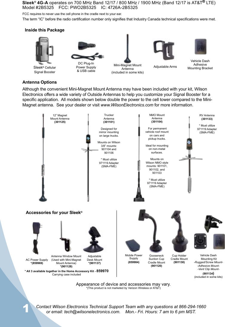 1Contact Wilson Electronics Technical Support Team with any questions at 866-294-1660  or email: tech@wilsonelectronics.com.    Mon.- Fri. Hours: 7 am to 6 pm MST.2Antenna OptionsAlthough the convenient Mini-Magnet Mount Antenna may have been included with your kit, Wilson Electronics offers a wide variety of Outside Antennas to help you customize your Signal Booster for a specic application.  All models shown below double the power to the cell tower compared to the Mini-Magnet antenna.  See your dealer or visit www.WilsonElectronics.com for more information.AC Power Supply*(859969)Gooseneck Suction Cup Cradle Mount(901120)Cup Holder  Cradle Mount(901130)Adjustable Desk Mount*(901137)Accessories for your Sleek®NMO MountAntenna(301104) For permanent vehicle roof mount on cars and pickup trucks.Ideal for mounting on non-metal surfaces. Mounts on Wilson NMO style mounts: 901101, 901102, and 901103* Must utilize 971119 Adapter(SMA-FME)Trucker  Antenna (301101)Designed for mirror mounting on large trucks.Mounts on Wilson 3/8” mounts:  901104 and 901106* Must utilize 971119 Adapter(SMA-FME)12” Magnet  Mount Antenna(301125)RV Antenna (301133) * Must utilize 971119 Adapter(SMA-FME)Antenna Window Mount(Used with Mini-Magnet Mount Antenna)*(901128)Mini-Magnet Mount Antenna(included in some kits)Vehicle DashAdhesive Mounting BracketDC Plug-In Power Supply  &amp; USB cableSleek® CellularSignal BoosterFCC requires to never use the cell phone in the cradle next to your ear.The term “IC” before the radio certification number only signifies that Industry Canada technical specifications were met. Vehicle Dash Mounting Kit-Rugged/Screw Mount--Adhesive Mount--Vent Clip Mount-(901134)(included in some kits)* All 3 available together in the Home Accessory Kit - 859970Adjustable ArmsCarrying case includedAppearance of device and accessories may vary.*(This product is not marketed by Verizon Wireless or AT&amp;T)Mobile Power Supply(859984)Inside this PackageSleek® 4G-A operates on 700 MHz Band 12/17 / 800 MHz / 1900 MHz (Band 12/17 is AT&amp;T® LTE)Model #2B5325    FCC: PWO2B5325    IC: 4726A-2B5325 