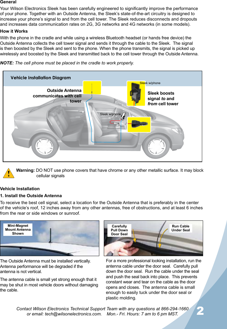 12Contact Wilson Electronics Technical Support Team with any questions at 866-294-1660  or email: tech@wilsonelectronics.com.    Mon.- Fri. Hours: 7 am to 6 pm MST.NOTE: The cell phone must be placed in the cradle to work properly.Warning: DO NOT use phone covers that have chrome or any other metallic surface. It may block    cellular signalsThe Outside Antenna must be installed vertically.  Antenna performance will be degraded if the antenna is not vertical.The antenna cable is small yet strong enough that it may be shut in most vehicle doors without damaging the cable.For a more professional looking installation, run the antenna cable under the door seal.  Carefully pull down the door seal.  Run the cable under the seal and push the seal back into place.  This prevents constant wear and tear on the cable as the door opens and closes.  The antenna cable is small enough to easily tuck under the door seal or plastic molding.Mini-Magnet Mount Antenna ShownCarefullyPull DownDoor SealRun CableUnder SealVehicle Installation1. Install the Outside AntennaTo receive the best cell signal, select a location for the Outside Antenna that is preferably in the center of the vehicle’s roof, 12 inches away from any other antennas, free of obstructions, and at least 6 inches from the rear or side windows or sunroof.GeneralYour Wilson Electronics Sleek has been carefully engineered to signicantly improve the performance of your phone. Together with an Outside Antenna, the Sleek’s state-of-the-art circuitry is designed to increase your phone’s signal to and from the cell tower. The Sleek reduces disconnects and dropouts and increases data communication rates on 2G, 3G networks and 4G networks (in some models). How it WorksWith the phone in the cradle and while using a wireless Bluetooth headset (or hands free device) the Outside Antenna collects the cell tower signal and sends it through the cable to the Sleek.  The signal is then boosted by the Sleek and sent to the phone. When the phone transmits, the signal is picked up wirelessly and boosted by the Sleek and transmitted back to the cell tower through the Outside Antenna.Vehicle Installation DiagramSleek boosts signal to and  from cell towerOutside Antenna communicates with cell towerSleek w/phoneSleek w/phone