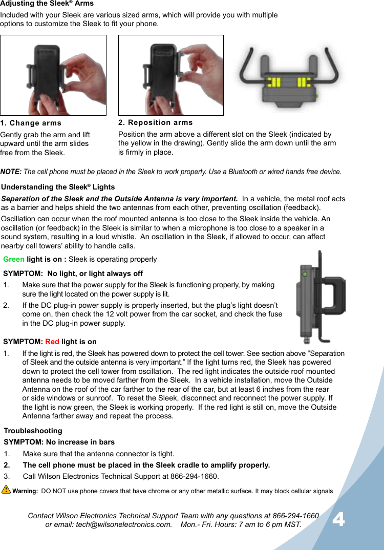 34Contact Wilson Electronics Technical Support Team with any questions at 866-294-1660  or email: tech@wilsonelectronics.com.    Mon.- Fri. Hours: 7 am to 6 pm MST.Adjusting the Sleek®  ArmsIncluded with your Sleek  are various sized arms, which will provide you with multiple options to customize the Sleek to t your phone.1. Change armsGently grab the arm and lift upward until the arm slides  free from the Sleek.2. Reposition armsPosition the arm above a different slot on the Sleek (indicated by the yellow in the drawing). Gently slide the arm down until the arm is rmly in place.NOTE: The cell phone must be placed in the Sleek to work properly. Use a Bluetooth or wired hands free device.Green light is on : Sleek is operating properlySYMPTOM:  No light, or light always off Make sure that the 1.  power supply for the Sleek is functioning properly, by making sure the light located on the power supply is lit.If the DC plug-in power supply is properly inserted, but the plug’s light doesn’t 2. come on, then check the 12 volt power from the car socket, and check the fuse in the DC plug-in power supply.TroubleshootingSYMPTOM: No increase in barsMake sure that the antenna connector is tight.1. The cell phone must be placed in the Sleek cradle to amplify properly.2. Call Wilson Electronics Technical Support at 866-294-1660.3. Understanding the Sleek® Lights Separation of the Sleek and the Outside Antenna is very important.  In a vehicle, the metal roof acts as a barrier and helps shield the two antennas from each other, preventing oscillation (feedback).Oscillation can occur when the roof mounted antenna is too close to the Sleek inside the vehicle. An oscillation (or feedback) in the Sleek is similar to when a microphone is too close to a speaker in a sound system, resulting in a loud whistle.  An oscillation in the Sleek, if allowed to occur, can affect nearby cell towers’ ability to handle calls. Warning:  DO NOT use phone covers that have chrome or any other metallic surface. It may block cellular signalsSYMPTOM: Red light is onIf the light is red, the Sleek has powered down to protect the cell tower. See section above “Separation 1. of Sleek and the outside antenna is very important.” If the light turns red, the Sleek has powered down to protect the cell tower from oscillation.  The red light indicates the outside roof mounted antenna needs to be moved farther from the Sleek.  In a vehicle installation, move the Outside Antenna on the roof of the car farther to the rear of the car, but at least 6 inches from the rear or side windows or sunroof.  To reset the Sleek, disconnect and reconnect the power supply. If the light is now green, the Sleek is working properly.  If the red light is still on, move the Outside Antenna farther away and repeat the process.