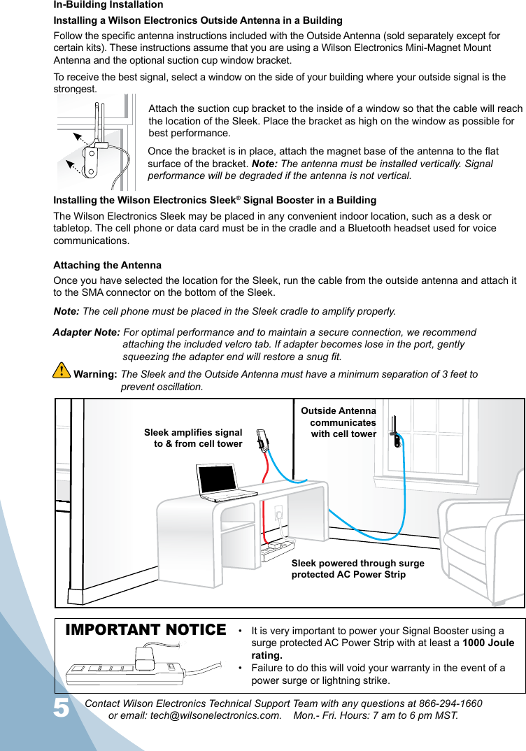 5Contact Wilson Electronics Technical Support Team with any questions at 866-294-1660  or email: tech@wilsonelectronics.com.    Mon.- Fri. Hours: 7 am to 6 pm MST.6In-Building InstallationInstalling a Wilson Electronics Outside Antenna in a BuildingFollow the specic antenna instructions included with the Outside Antenna (sold separately except for certain kits). These instructions assume that you are using a Wilson Electronics Mini-Magnet Mount Antenna and the optional suction cup window bracket.To receive the best signal, select a window on the side of your building where your outside signal is the strongest. Attach the suction cup bracket to the inside of a window so that the cable will reach the location of the Sleek. Place the bracket as high on the window as possible for best performance.Once the bracket is in place, attach the magnet base of the antenna to the at surface of the bracket. Note: The antenna must be installed vertically. Signal performance will be degraded if the antenna is not vertical.Installing the Wilson Electronics Sleek® Signal Booster in a BuildingThe Wilson Electronics Sleek may be placed in any convenient indoor location, such as a desk or tabletop. The cell phone or data card must be in the cradle and a Bluetooth headset used for voice communications. Attaching the AntennaOnce you have selected the location for the Sleek, run the cable from the outside antenna and attach it to the SMA connector on the bottom of the Sleek. Note: The cell phone must be placed in the Sleek cradle to amplify properly. Warning: The Sleek and the Outside Antenna must have a minimum separation of 3 feet to    prevent oscillation.  Outside Antennacommunicates with cell towerSleek amplies signal to &amp; from cell towerSleek powered through surgeprotected AC Power StripIMPORTANT NOTICE It is very important to power your Signal Booster using a • surge protected AC Power Strip with at least a 1000 Joule rating.Failure to do this will void your warranty in the •  event of a power surge or lightning strike.Adapter Note: For optimal performance and to maintain a secure connection, we recommend    attaching the included velcro tab. If adapter becomes lose in the port, gently      squeezing the adapter end will restore a snug fit.