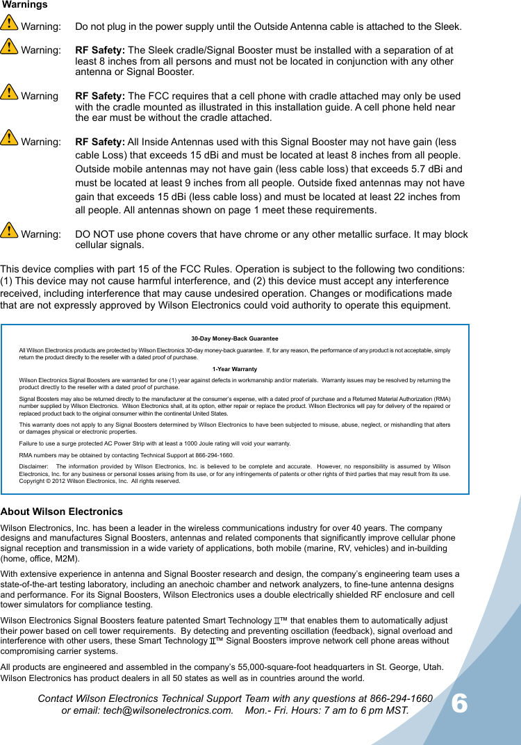 56Contact Wilson Electronics Technical Support Team with any questions at 866-294-1660  or email: tech@wilsonelectronics.com.    Mon.- Fri. Hours: 7 am to 6 pm MST.About Wilson Electronics Wilson Electronics, Inc. has been a leader in the wireless communications industry for over 40 years. The company designs and manufactures Signal Boosters, antennas and related components that significantly improve cellular phone signal reception and transmission in a wide variety of applications, both mobile (marine, RV, vehicles) and in-building (home, office, M2M).With extensive experience in antenna and Signal Booster research and design, the company’s engineering team uses a state-of-the-art testing laboratory, including an anechoic chamber and network analyzers, to fine-tune antenna designs and performance. For its Signal Boosters, Wilson Electronics uses a double electrically shielded RF enclosure and cell tower simulators for compliance testing.Wilson Electronics Signal Boosters feature patented Smart Technology   ™ that enables them to automatically adjust their power based on cell tower requirements.  By detecting and preventing oscillation (feedback), signal overload and interference with other users, these Smart Technology   ™ Signal Boosters improve network cell phone areas without compromising carrier systems.All products are engineered and assembled in the company’s 55,000-square-foot headquarters in St. George, Utah. Wilson Electronics has product dealers in all 50 states as well as in countries around the world. Warning:   Do not plug in the power supply until the Outside Antenna cable is attached to the Sleek. Warning:  RF Safety: The Sleek cradle/Signal Booster must be installed with a separation of at least 8 inches from all persons and must not be located in conjunction with any other antenna or Signal Booster. Warning  RF Safety: The FCC requires that a cell phone with cradle attached may only be used with the cradle mounted as illustrated in this installation guide. A cell phone held near the ear must be without the cradle attached. Warning:  RF Safety: All Inside Antennas used with this Signal Booster may not have gain (less cable Loss) that exceeds 15 dBi and must be located at least 8 inches from all people. Outside mobile antennas may not have gain (less cable loss) that exceeds 5.7 dBi and must be located at least 9 inches from all people. Outside xed antennas may not have gain that exceeds 15 dBi (less cable loss) and must be located at least 22 inches from all people. All antennas shown on page 1 meet these requirements. Warning:   DO NOT use phone covers that have chrome or any other metallic surface. It may block cellular signals.Warnings30-Day Money-Back GuaranteeAll Wilson Electronics products are protected by Wilson Electronics 30-day money-back guarantee.  If, for any reason, the performance of any product is not acceptable, simply return the product directly to the reseller with a dated proof of purchase.1-Year WarrantyWilson Electronics Signal Boosters are warranted for one (1) year against defects in workmanship and/or materials.  Warranty issues may be resolved by returning the product directly to the reseller with a dated proof of purchase.  Signal Boosters may also be returned directly to the manufacturer at the consumer’s expense, with a dated proof of purchase and a Returned Material Authorization (RMA) number supplied by Wilson Electronics.  Wilson Electronics shall, at its option, either repair or replace the product. Wilson Electronics will pay for delivery of the repaired or replaced product back to the original consumer within the continental United States.  This warranty does not apply to any Signal Boosters determined by Wilson Electronics to have been subjected to misuse, abuse, neglect, or mishandling that alters or damages physical or electronic properties.Failure to use a surge protected AC Power Strip with at least a 1000 Joule rating will void your warranty.  RMA numbers may be obtained by contacting Technical Support at 866-294-1660.  Disclaimer:      The  information  provided  by  Wilson  Electronics,  Inc.  is  believed  to  be  complete  and  accurate.    However,  no  responsibility  is  assumed  by  Wilson Electronics, Inc. for any business or personal losses arising from its use, or for any infringements of patents or other rights of third parties that may result from its use. Copyright © 2012 Wilson Electronics, Inc.  All rights reserved.This device complies with part 15 of the FCC Rules. Operation is subject to the following two conditions: (1) This device may not cause harmful interference, and (2) this device must accept any interference received, including interference that may cause undesired operation. Changes or modications made that are not expressly approved by Wilson Electronics could void authority to operate this equipment.
