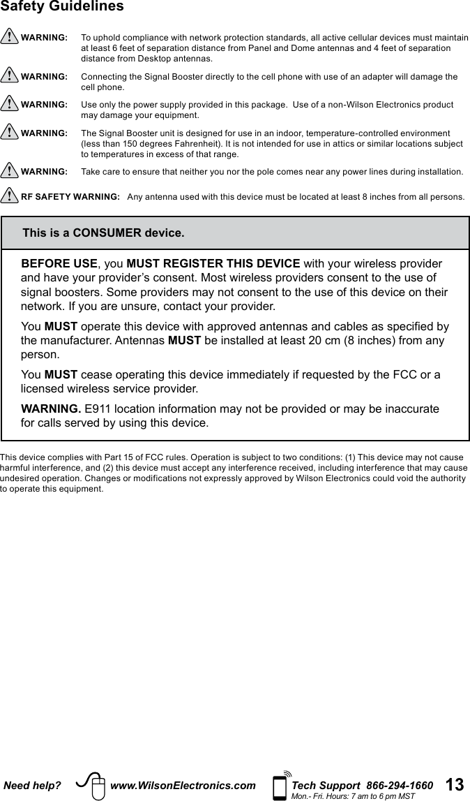 13Need help? www.WilsonElectronics.com Tech Support  866-294-1660Mon.- Fri. Hours: 7 am to 6 pm MSTSafety Guidelines  WARNING:     To uphold compliance with network protection standards, all active cellular devices must maintain at least 6 feet of separation distance from Panel and Dome antennas and 4 feet of separation distance from Desktop antennas. WARNING:     Connecting the Signal Booster directly to the cell phone with use of an adapter will damage the cell phone. WARNING:     Use only the power supply provided in this package.  Use of a non-Wilson Electronics product may damage your equipment. WARNING:     The Signal Booster unit is designed for use in an indoor, temperature-controlled environment (less than 150 degrees Fahrenheit). It is not intended for use in attics or similar locations subject to temperatures in excess of that range. WARNING:     Take care to ensure that neither you nor the pole comes near any power lines during installation. RF SAFETY WARNING:   Any antenna used with this device must be located at least 8 inches from all persons.BEFORE USE, you MUST REGISTER THIS DEVICE with your wireless provider and have your provider’s consent. Most wireless providers consent to the use of signal boosters. Some providers may not consent to the use of this device on their network. If you are unsure, contact your provider.You MUST operate this device with approved antennas and cables as specified by the manufacturer. Antennas MUST be installed at least 20 cm (8 inches) from any person.You MUST cease operating this device immediately if requested by the FCC or a licensed wireless service provider.WARNING. E911 location information may not be provided or may be inaccurate for calls served by using this device.This is a CONSUMER device.This device complies with Part 15 of FCC rules. Operation is subject to two conditions: (1) This device may not cause harmful interference, and (2) this device must accept any interference received, including interference that may cause undesired operation. Changes or modifications not expressly approved by Wilson Electronics could void the authority to operate this equipment.