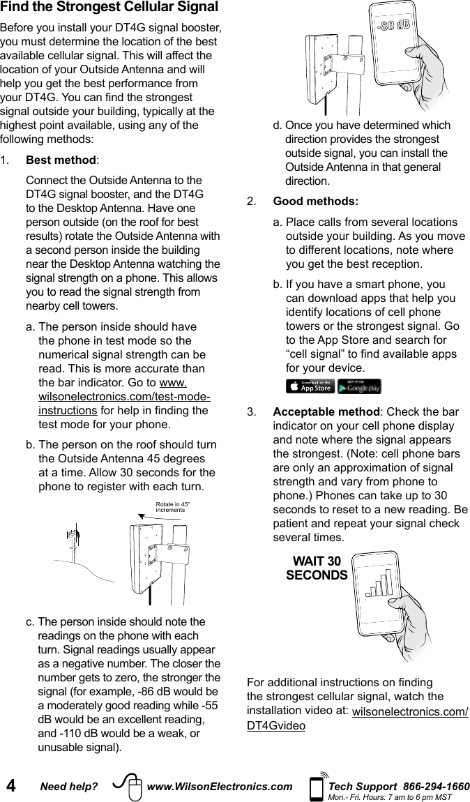 4Need help? www.WilsonElectronics.com Tech Support  866-294-1660Mon.- Fri. Hours: 7 am to 6 pm MSTFind the Strongest Cellular Signal Before you install your DT4G signal booster, you must determine the location of the best available cellular signal. This will affect the location of your Outside Antenna and will help you get the best performance from your DT4G. You can nd the strongest signal outside your building, typically at the highest point available, using any of the following methods: 1.   Best  method:    Connect the Outside Antenna to the DT4G signal booster, and the DT4G to the Desktop Antenna. Have one person outside (on the roof for best results) rotate the Outside Antenna with a second person inside the building near the Desktop Antenna watching the signal strength on a phone. This allows you to read the signal strength from nearby cell towers.   a.  The person inside should have the phone in test mode so the numerical signal strength can be read. This is more accurate than the bar indicator. Go to www.wilsonelectronics.com/test-mode-instructions for help in nding the test mode for your phone.   b.  The person on the roof should turn the Outside Antenna 45 degrees at a time. Allow 30 seconds for the phone to register with each turn.  Rotate in 45°increments  c.  The person inside should note the readings on the phone with each turn. Signal readings usually appear as a negative number. The closer the number gets to zero, the stronger the signal (for example, -86 dB would be a moderately good reading while -55 dB would be an excellent reading, and -110 dB would be a weak, or unusable signal).  Rotate in 45°increments     d.  Once you have determined which direction provides the strongest outside signal, you can install the Outside Antenna in that general direction.2.  Good methods:  a.  Place calls from several locations outside your building. As you move to different locations, note where you get the best reception.  b.  If you have a smart phone, you can download apps that help you identify locations of cell phone towers or the strongest signal. Go to the App Store and search for “cell signal” to nd available apps for your device.  3.  Acceptable method: Check the bar indicator on your cell phone display and note where the signal appears the strongest. (Note: cell phone bars are only an approximation of signal strength and vary from phone to phone.) Phones can take up to 30 seconds to reset to a new reading. Be patient and repeat your signal check several times.   For additional instructions on nding the strongest cellular signal, watch the installation video at: wilsonelectronics.com/DT4GvideoWAIT 30SECONDS