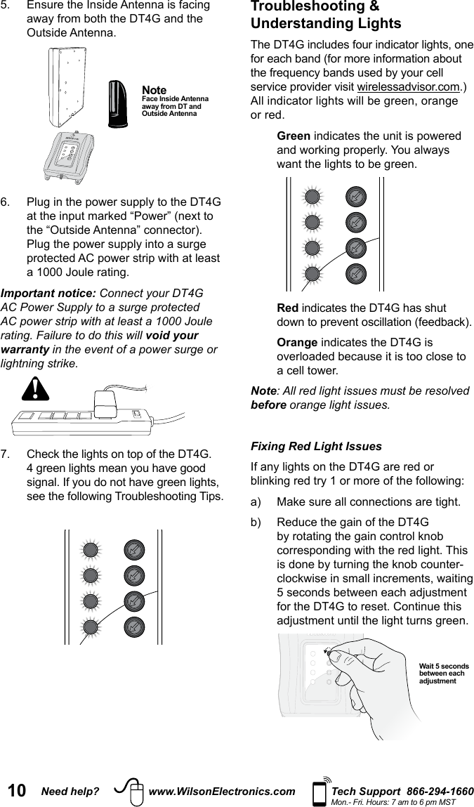 10 Need help? www.WilsonElectronics.com Tech Support  866-294-1660Mon.- Fri. Hours: 7 am to 6 pm MST Outside Antenna.   the “Outside Antenna” connector). Important notice: Connect your DT4G AC Power Supply to a surge protected AC power strip with at least a 1000 Joule rating. Failure to do this will void your warranty in the event of a power surge or lightning strike.!  Note  Face Inside Antenna away from DT and Outside AntennaTroubleshooting &amp; Understanding Lights for each band (for more information about service provider visit .) or red.   Green   Red indicates the DT4G has shut   Orange indicates the DT4G is overloaded because it is too close to Note: All red light issues must be resolved before orange light issues. Fixing Red Light Issues   for the DT4G to reset. Continue this  Wait 5 seconds between each adjustment 