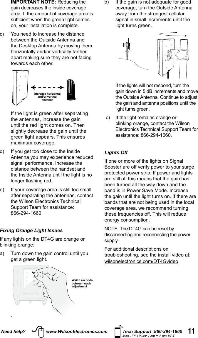 11Need help? www.WilsonElectronics.com Tech Support  866-294-1660Mon.- Fri. Hours: 7 am to 6 pm MST  IMPORTANT NOTE: c)   You need to increase the distance  Increase horizontal and/or vertical distance   the Wilson Electronics Technical Support Team for assistance:  866-294-1660.Fixing Orange Light Issues   .Wait 5 seconds between each adjustment     the Outside Antenna. Continue to adjust  Electronics Technical Support Team for assistance: 866-294-1660.Lights OffFor additional descriptions on .
