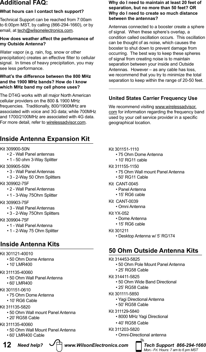 12 Need help? www.WilsonElectronics.com Tech Support  866-294-1660Mon.- Fri. Hours: 7 am to 6 pm MSTAdditional FAQ: What hours can I contact tech support? Technical Support can be reached from 7:00am email, at .How does weather affect the performance of my Outside Antenna?see less performance.What’s the difference between the 800 MHz and the 1900 MHz bands? How do I know which MHz band my cell phone uses?cellular providers on the 800 &amp; 1900 MHz For more detail, refer to .Why do I need to maintain at least 20 feet of separation, but no more than 50 feet? OR Why do I need to create so much distance between the antennas?Antennas connected to a booster create a sphere condition called oscillation occurs.  This oscillation United States Carrier Frequency UsecomKit 301121-40010 Kit 311135-40060 Kit 301151-0610Kit 311135-5820Kit 311135-40060Kit 301151-1110Kit 311155-1150Kit  CANT-0045Kit  CANT-0039Kit YX-052Kit 30121150 Ohm Outside Antenna KitsKit 314453-5825Kit 314411-5825Kit 301111-5850Kit 311129-5840Kit 311203-5820  Inside Antenna KitsKit 309900-50NKit 309905-50NKit 309902-75FKit 309903-75FKit 309904-75FInside Antenna Expansion Kit 
