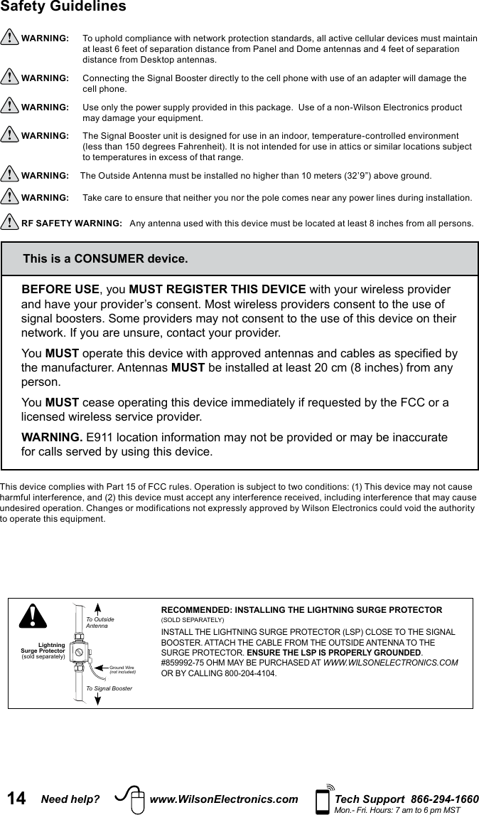 14 Need help? www.WilsonElectronics.com Tech Support  866-294-1660Mon.- Fri. Hours: 7 am to 6 pm MSTLightningSurge ProtectorTo OutsideAntennaTo Signal BoosterGround Wire(not included)!RECOMMENDED: INSTALLING THE LIGHTNING SURGE PROTECTOR (SOLD SEPARATELY)INSTALL THE LIGHTNING SURGE PROTECTOR (LSP) CLOSE TO THE SIGNAL BOOSTER. ATTACH THE CABLE FROM THE OUTSIDE ANTENNA TO THE SURGE PROTECTOR. ENSURE THE LSP IS PROPERLY GROUNDED.  #859992-75 OHM MAY BE PURCHASED AT WWW.WILSONELECTRONICS.COM OR BY CALLING 800-204-4104.Safety Guidelines  WARNING:     at least 6 feet of separation distance from Panel and Dome antennas and 4 feet of separation distance from Desktop antennas. WARNING:     cell phone. WARNING:      WARNING:   WARNING:  WARNING:      RF SAFETY WARNING:   BEFORE USEMUST REGISTER THIS DEVICEYou MUSTthe manufacturer. Antennas MUSTperson.You MUSTWARNING.This is a CONSUMER device.
