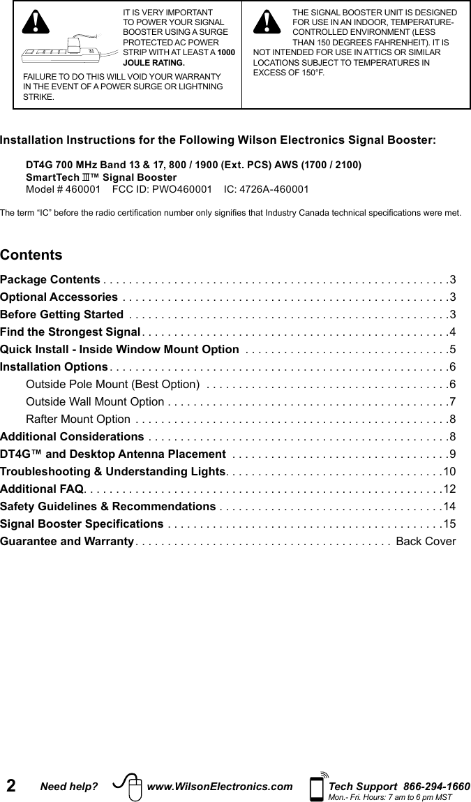 2Need help? www.WilsonElectronics.com Tech Support  866-294-1660Mon.- Fri. Hours: 7 am to 6 pm MSTIT IS VERY IMPORTANT TO POWER YOUR SIGNAL BOOSTER USING A SURGE PROTECTED AC POWER STRIP WITH AT LEAST A 1000 JOULE RATING.FAILURE TO DO THIS WILL VOID YOUR WARRANTY IN THE EVENT OF A POWER SURGE OR LIGHTNING STRIKE.! ! THE SIGNAL BOOSTER UNIT IS DESIGNED FOR USE IN AN INDOOR, TEMPERATURE-CONTROLLED ENVIRONMENT (LESS THAN 150 DEGREES FAHRENHEIT). IT IS NOT INTENDED FOR USE IN ATTICS OR SIMILAR LOCATIONS SUBJECT TO TEMPERATURES IN EXCESS OF 150°F.ContentsPackage Contents ......................................................3Optional Accessories ...................................................3Before Getting Started  ..................................................3Find the Strongest Signal ................................................4Quick Install - Inside Window Mount Option  ................................5Installation Options .....................................................6Outside Pole Mount (Best Option)  ......................................6Outside Wall Mount Option ............................................7Rafter Mount Option  .................................................8Additional Considerations ...............................................8DT4G™ and Desktop Antenna Placement  ..................................9Troubleshooting &amp; Understanding Lights ..................................10Additional FAQ ........................................................12Safety Guidelines &amp; Recommendations ...................................14Signal Booster Specifications ...........................................15Guarantee and Warranty ........................................ Back Cover Installation Instructions for the Following Wilson Electronics Signal Booster:DT4G 700 MHz Band 13 &amp; 17, 800 / 1900 (Ext. PCS) AWS (1700 / 2100)  SmartTech  ™ Signal BoosterModel # 460001    FCC ID: PWO460001    IC: 4726A-460001