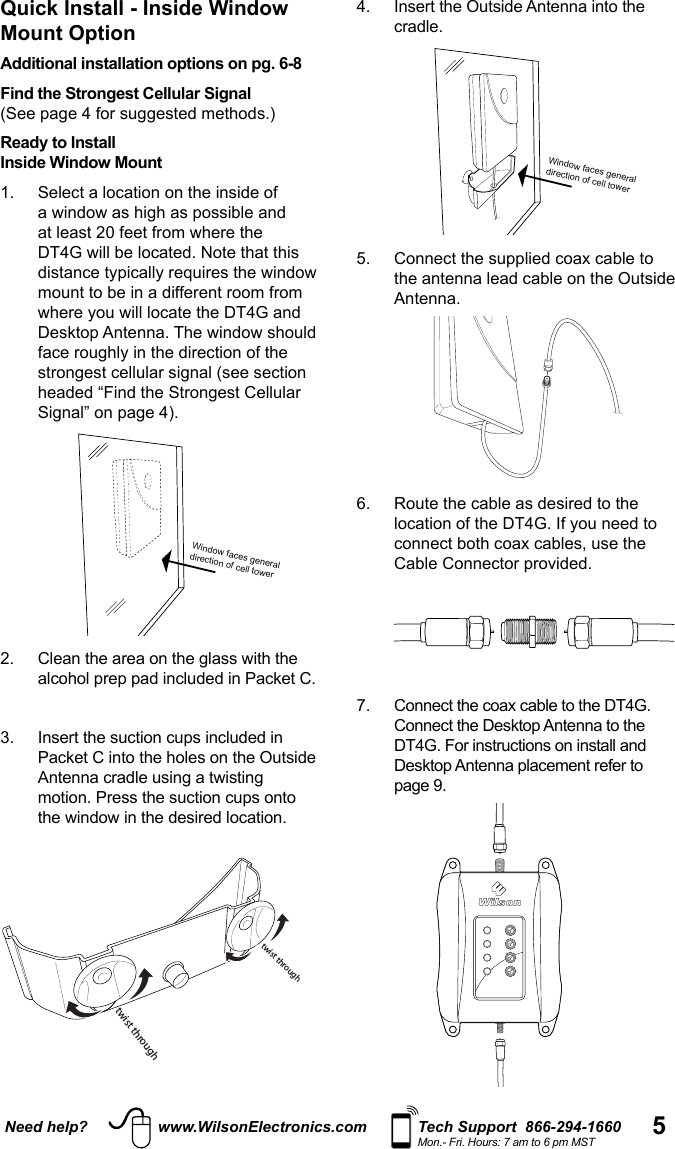 5Need help? www.WilsonElectronics.com Tech Support  866-294-1660Mon.- Fri. Hours: 7 am to 6 pm MST4.   Insert the Outside Antenna into the cradle.  Window faces general direction of cell tower5.   Connect the supplied coax cable to the antenna lead cable on the Outside Antenna.  6.   Route the cable as desired to the connect both coax cables, use the Cable Connector provided. 7.   Connect the coax cable to the DT4G. Connect the Desktop Antenna to the  DT4G. For instructions on install and Desktop Antenna placement refer to   Quick Install - Inside Window Mount OptionAdditional installation options on pg. 6-8Find the Strongest Cellular Signal  Ready to Install Inside Window Mount1.    Select a location on the inside of mount to be in a different room from   Window faces general direction of cell tower alcohol prep pad included in Packet C.  3.   Insert the suction cups included in Packet C into the holes on the Outside motion. Press the suction cups onto  twist throughtwist through