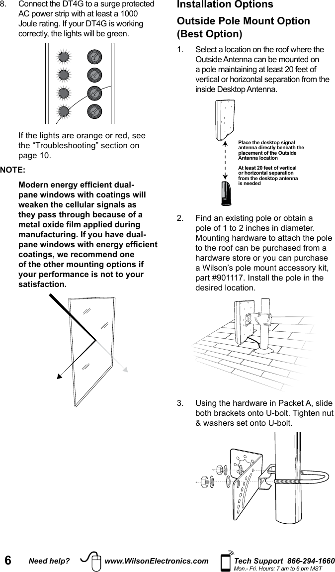 6Need help? www.WilsonElectronics.com Tech Support  866-294-1660Mon.- Fri. Hours: 7 am to 6 pm MST  NOTE:pane windows with coatings will weaken the cellular signals as they pass through because of a manufacturing. If you have dual-coatings, we recommend one of the other mounting options if your performance is not to your satisfaction.Installation Options Outside Pole Mount Option(Best Option)  Outside Antenna can be mounted on vertical or horizontal separation from the inside Desktop Antenna.   pole of 1 to 2 inches in diameter. to the roof can be purchased from a part #901117. Install the pole in the desired location. Place the desktop signal antenna directly beneath the placement of the Outside Antenna locationAt least 20 feet of vertical or horizontal separation from the desktop antenna is needed