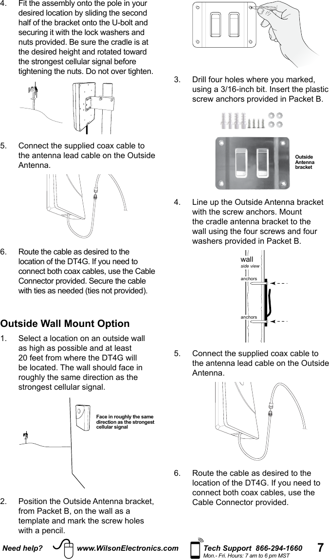 7Need help? www.WilsonElectronics.com Tech Support  866-294-1660Mon.- Fri. Hours: 7 am to 6 pm MST half of the bracket onto the U-bolt and nuts provided. Be sure the cradle is at   5.   Connect the supplied coax cable to the antenna lead cable on the Outside Antenna. 6.   Route the cable as desired to the connect both coax cables, use the Cable Connector provided. Secure the cable Outside Wall Mount Option   2.   Position the Outside Antenna bracket, Face in roughly the same direction as the strongest cellular signal  Outside Antenna bracket 4.   Line up the Outside Antenna bracket the cradle antenna bracket to the  wallside viewanchorsanchors5.   Connect the supplied coax cable to the antenna lead cable on the Outside Antenna. 6.   Route the cable as desired to the connect both coax cables, use the Cable Connector provided.