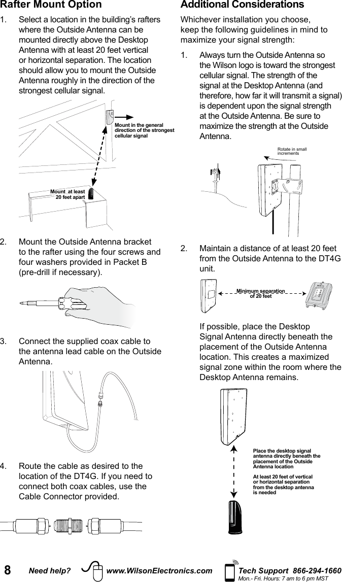 8Need help? www.WilsonElectronics.com Tech Support  866-294-1660Mon.- Fri. Hours: 7 am to 6 pm MSTRafter Mount Option or horizontal separation. The location  2.   Mount the Outside Antenna bracket  3.   Connect the supplied coax cable to the antenna lead cable on the Outside Antenna. 4.   Route the cable as desired to the connect both coax cables, use the Cable Connector provided. Additional Considerations at the Outside Antenna. Be sure to Antenna. Rotate in smallincrements2.   Maintain a distance of at least 20 feet from the Outside Antenna to the DT4G unit.    If possible, place the Desktop placement of the Outside Antenna location. This creates a maximized Desktop Antenna remains.  Mount in the general direction of the strongest cellular signalMount  at least  20 feet apartMinimum separation  of 20 feetPlace the desktop signal antenna directly beneath the placement of the Outside Antenna locationAt least 20 feet of vertical or horizontal separation from the desktop antenna is needed