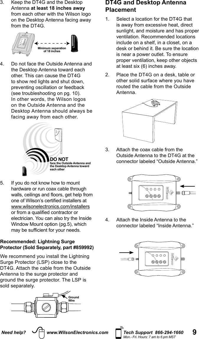 9Need help? www.WilsonElectronics.com Tech Support  866-294-1660Mon.- Fri. Hours: 7 am to 6 pm MST3.   Keep the DT4G and the Desktop Antenna at least 18 inches away  from the DT4G. 4.   Do not face the Outside Antenna and other. This can cause the DT4G on the Outside Antenna and the     Recommended: Lightning Surge Protector (Sold Separately, part #859992)DT4G. Attach the cable from the Outside  The LSP is Ground  WireDO NOT  face the Outside Antenna and the Desktop Antenna toward each other Minimum separation  of 18 inchesDT4G and Desktop Antenna Placement 1.   Select a location for the DT4G that ventilation. Recommended locations include on a shelf, in a closet, on a desk or behind it. Be sure the location proper ventilation, keep other objects 2.   Place the DT4G on a desk, table or routed the cable from the Outside Antenna. 3.   Attach the coax cable from the Outside Antenna to the DT4G at the connector labeled “Outside Antenna.”    4.   Attach the Inside Antenna to the connector labeled “Inside Antenna.”  