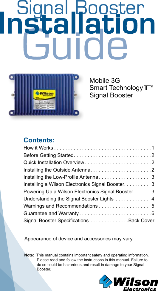 Contents:How it Works ...................................1 Before Getting Started ............................2Quick Installation Overview ........................2Installing the Outside Antenna ......................2Installing the Low-Profile Antenna ...................3Installing a Wilson Electronics Signal Booster. . . . . . . . . . 3Powering Up a Wilson Electronics Signal Booster  ......3 Understanding the Signal Booster Lights  .............4Warnings and Recommendations ...................5Guarantee and Warranty ..........................6Signal Booster Specifications ..............Back CoverNote:  This manual contains important safety and operating information. Please read and follow the instructions in this manual. Failure to do so could be hazardous and result in damage to your Signal Booster.Mobile 3GSmart Technology   ™Signal BoosterAppearance of device and accessories may vary.