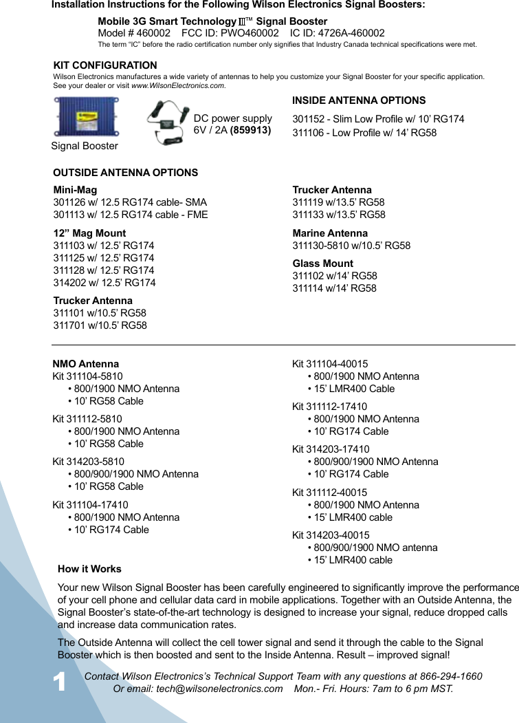 1 2Contact Wilson Electronics’s Technical Support Team with any questions at 866-294-1660Or email: tech@wilsonelectronics.com    Mon.- Fri. Hours: 7am to 6 pm MST.Signal BoosterDC power supply6V / 2A (859913)How it WorksYour new Wilson Signal Booster has been carefully engineered to significantly improve the performance of your cell phone and cellular data card in mobile applications. Together with an Outside Antenna, the Signal Booster’s state-of-the-art technology is designed to increase your signal, reduce dropped calls and increase data communication rates.The Outside Antenna will collect the cell tower signal and send it through the cable to the Signal Booster which is then boosted and sent to the Inside Antenna. Result – improved signal!  KIT CONFIGURATIONWilson Electronics manufactures a wide variety of antennas to help you customize your Signal Booster for your specific application. See your dealer or visit www.WilsonElectronics.com.Installation Instructions for the Following Wilson Electronics Signal Boosters:Mobile 3G Smart Technology   ™ Signal BoosterModel # 460002    FCC ID: PWO460002    IC ID: 4726A-460002   INSIDE ANTENNA OPTIONSOUTSIDE ANTENNA OPTIONS301152 - Slim Low Profile w/ 10’ RG174311106 - Low Profile w/ 14’ RG58Mini-Mag301126 w/ 12.5 RG174 cable- SMA301113 w/ 12.5 RG174 cable - FME12” Mag Mount311103 w/ 12.5’ RG174311125 w/ 12.5’ RG174311128 w/ 12.5’ RG174314202 w/ 12.5’ RG174Trucker Antenna311101 w/10.5’ RG58311701 w/10.5’ RG58Trucker Antenna311119 w/13.5’ RG58311133 w/13.5’ RG58Marine Antenna311130-5810 w/10.5’ RG58Glass Mount311102 w/14’ RG58311114 w/14’ RG58NMO AntennaKit 311104-5810• 800/1900 NMO Antenna• 10’ RG58 CableKit 311112-5810• 800/1900 NMO Antenna• 10’ RG58 CableKit 314203-5810• 800/900/1900 NMO Antenna• 10’ RG58 CableKit 311104-17410• 800/1900 NMO Antenna• 10’ RG174 CableKit 311104-40015• 800/1900 NMO Antenna• 15’ LMR400 CableKit 311112-17410• 800/1900 NMO Antenna• 10’ RG174 CableKit 314203-17410• 800/900/1900 NMO Antenna• 10’ RG174 CableKit 311112-40015• 800/1900 NMO Antenna• 15’ LMR400 cableKit 314203-40015• 800/900/1900 NMO antenna• 15’ LMR400 cableThe term “IC” before the radio certification number only signifies that Industry Canada technical specifications were met.