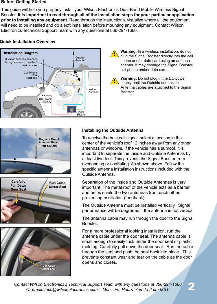 2Contact Wilson Electronics’s Technical Support Team with any questions at 866-294-1660Or email: tech@wilsonelectronics.com    Mon.- Fri. Hours: 7am to 6 pm MST.Warning: In a wireless installation, do not plug the Signal Booster directly into the cell phone and/or data card using an antenna adapter. It may damage the Signal Booster, cell phone and/or data card.!!Quick Installation OverviewMagnet - Mount Antenna ShownPart #301103CarefullyPull DownDoor SealRun CableUnder SealTuck CableUnder SealInstalling the Outside AntennaTo receive the best cell signal, select a location in the center of the vehicle’s roof 12 inches away from any other antennas or windows. If the vehicle has a sunroof, it is important to separate the Inside and Outside Antennas by at least five feet. This prevents the Signal Booster from overloading or oscillating. As shown above. Follow the specific antenna installation instructions included with the Outside Antenna.Separation of the Inside and Outside Antennas is very important. The metal roof of the vehicle acts as a barrier and helps shield the two antennas from each other, preventing oscillation (feedback).The Outside Antenna must be installed vertically.  Signal performance will be degraded if the antenna is not vertical.The antenna cable may run through the door to the Signal Booster.For a more professional looking installation, run the antenna cable under the door seal. The antenna cable is small enough to easily tuck under the door seal or plastic molding. Carefully pull down the door seal.  Run the cable through the seal and push the seal back into place.  This prevents constant wear and tear on the cable as the door opens and closes.Warning: Do not plug in the DC power supply until the Outside and Inside Antenna cables are attached to the Signal Booster.HUMMERHUMMERInstallation DiagramOutsideAntennaInsideAntennaDistance between antennas through a sunroof must be 5 feet or more.DC Power SupplySignal BoosterCell PhonePDANotebookBefore Getting StartedThis guide will help you properly install your Wilson Electronics Dual-Band Mobile Wireless Signal Booster. It is important to read through all of the installation steps for your particular application prior to installing any equipment. Read through the instructions, visualize where all the equipment will need to be installed and do a soft installation before mounting any equipment. Contact Wilson Electronics Technical Support Team with any questions at 866-294-1660.