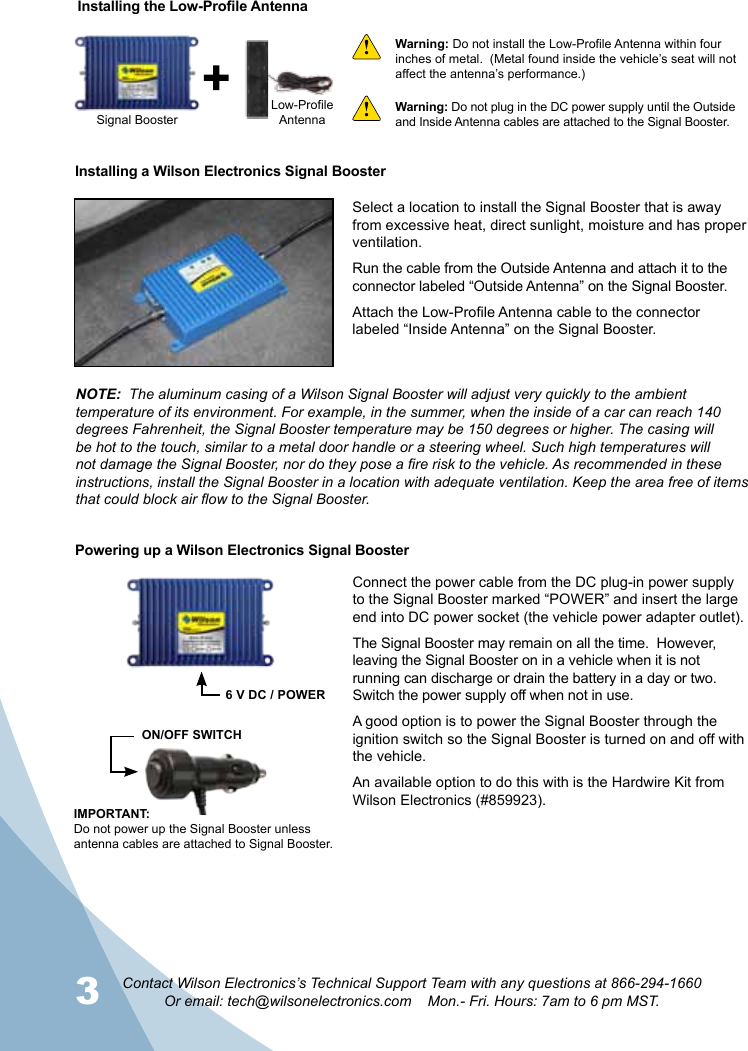 3 4Contact Wilson Electronics’s Technical Support Team with any questions at 866-294-1660Or email: tech@wilsonelectronics.com    Mon.- Fri. Hours: 7am to 6 pm MST.Installing a Wilson Electronics Signal BoosterWarning: Do not install the Low-Profile Antenna within four inches of metal.  (Metal found inside the vehicle’s seat will not affect the antenna’s performance.)Signal BoosterLow-ProfileAntennaInstalling the Low-Profile AntennaWarning: Do not plug in the DC power supply until the Outside and Inside Antenna cables are attached to the Signal Booster.!!Select a location to install the Signal Booster that is away from excessive heat, direct sunlight, moisture and has proper ventilation.Run the cable from the Outside Antenna and attach it to the connector labeled “Outside Antenna” on the Signal Booster.Attach the Low-Profile Antenna cable to the connector labeled “Inside Antenna” on the Signal Booster.NOTE:  The aluminum casing of a Wilson Signal Booster will adjust very quickly to the ambient temperature of its environment. For example, in the summer, when the inside of a car can reach 140 degrees Fahrenheit, the Signal Booster temperature may be 150 degrees or higher. The casing will be hot to the touch, similar to a metal door handle or a steering wheel. Such high temperatures will not damage the Signal Booster, nor do they pose a fire risk to the vehicle. As recommended in these instructions, install the Signal Booster in a location with adequate ventilation. Keep the area free of items that could block air flow to the Signal Booster.Connect the power cable from the DC plug-in power supply to the Signal Booster marked “POWER” and insert the large end into DC power socket (the vehicle power adapter outlet).The Signal Booster may remain on all the time.  However,  leaving the Signal Booster on in a vehicle when it is not running can discharge or drain the battery in a day or two. Switch the power supply off when not in use.A good option is to power the Signal Booster through the ignition switch so the Signal Booster is turned on and off with the vehicle.An available option to do this with is the Hardwire Kit from Wilson Electronics (#859923).IMPORTANT: Do not power up the Signal Booster unless antenna cables are attached to Signal Booster.ON/OFF SWITCH6 V DC / POWERPowering up a Wilson Electronics Signal Booster