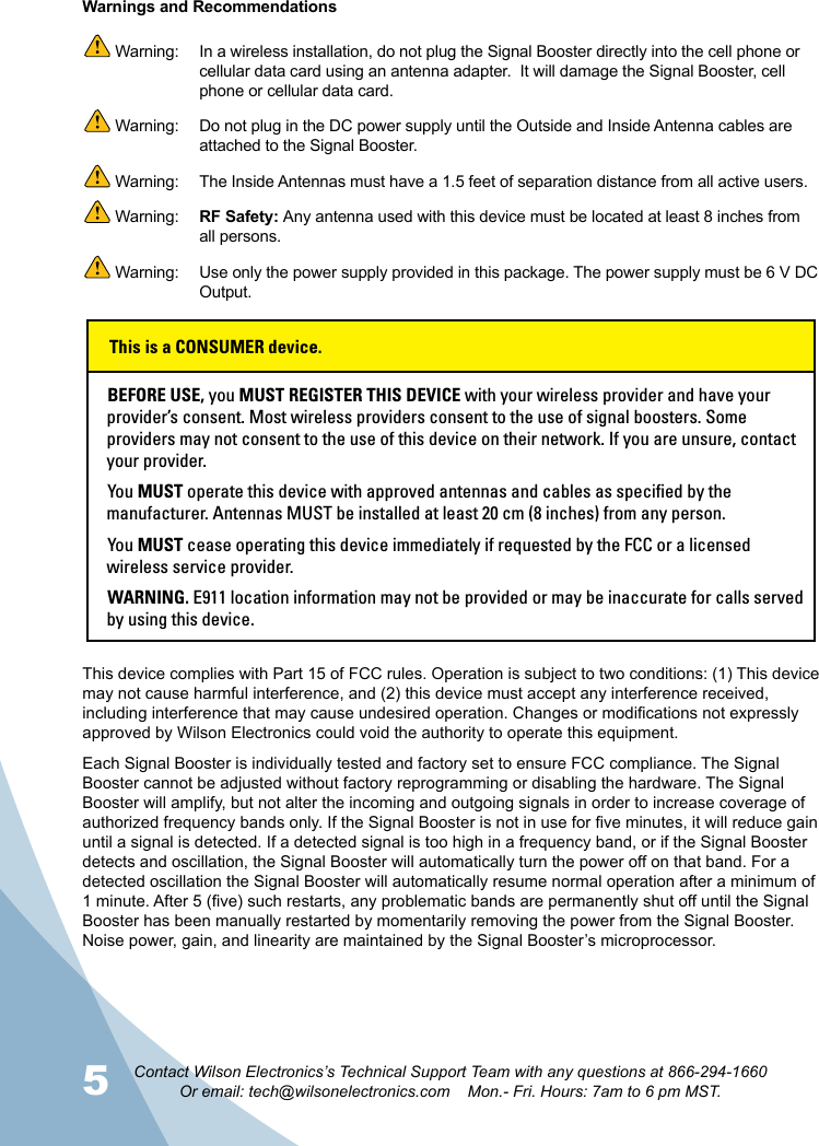 5 6Contact Wilson Electronics’s Technical Support Team with any questions at 866-294-1660Or email: tech@wilsonelectronics.com    Mon.- Fri. Hours: 7am to 6 pm MST.This device complies with Part 15 of FCC rules. Operation is subject to two conditions: (1) This device may not cause harmful interference, and (2) this device must accept any interference received, including interference that may cause undesired operation. Changes or modications not expressly approved by Wilson Electronics could void the authority to operate this equipment.Each Signal Booster is individually tested and factory set to ensure FCC compliance. The Signal Booster cannot be adjusted without factory reprogramming or disabling the hardware. The Signal Booster will amplify, but not alter the incoming and outgoing signals in order to increase coverage of authorized frequency bands only. If the Signal Booster is not in use for ve minutes, it will reduce gain until a signal is detected. If a detected signal is too high in a frequency band, or if the Signal Booster detects and oscillation, the Signal Booster will automatically turn the power off on that band. For a detected oscillation the Signal Booster will automatically resume normal operation after a minimum of 1 minute. After 5 (ve) such restarts, any problematic bands are permanently shut off until the Signal Booster has been manually restarted by momentarily removing the power from the Signal Booster. Noise power, gain, and linearity are maintained by the Signal Booster’s microprocessor. Warnings and Recommendations Warning:   In a wireless installation, do not plug the Signal Booster directly into the cell phone or cellular data card using an antenna adapter.  It will damage the Signal Booster, cell phone or cellular data card. Warning:  Do not plug in the DC power supply until the Outside and Inside Antenna cables are attached to the Signal Booster. Warning:  The Inside Antennas must have a 1.5 feet of separation distance from all active users. Warning:  RF Safety: Any antenna used with this device must be located at least 8 inches from all persons. Warning:  Use only the power supply provided in this package. The power supply must be 6 V DC Output.BEFORE USE, you MUST REGISTER THIS DEVICE with your wireless provider and have your provider’s consent. Most wireless providers consent to the use of signal boosters. Some providers may not consent to the use of this device on their network. If you are unsure, contact your provider.You MUST operate this device with approved antennas and cables as specified by the manufacturer. Antennas MUST be installed at least 20 cm (8 inches) from any person.You MUST cease operating this device immediately if requested by the FCC or a licensed wireless service provider.WARNING. E911 location information may not be provided or may be inaccurate for calls served by using this device.This is a CONSUMER device.