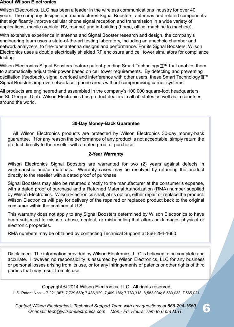 6Contact Wilson Electronics’s Technical Support Team with any questions at 866-294-1660Or email: tech@wilsonelectronics.com    Mon.- Fri. Hours: 7am to 6 pm MST.30-Day Money-Back GuaranteeAll Wilson Electronics products are protected by Wilson Electronics 30-day money-back guarantee.  If for any reason the performance of any product is not acceptable, simply return the product directly to the reseller with a dated proof of purchase.2-Year WarrantyWilson Electronics Signal Boosters are warranted for two (2) years against defects in workmanship  and/or materials.  Warranty cases may be resolved by returning the product directly to the reseller with a dated proof of purchase. Signal Boosters may also be returned directly to the manufacturer at the consumer’s expense, with a dated proof of purchase and a Returned Material Authorization (RMA) number supplied by Wilson Electronics.  Wilson Electronics shall, at its option, either repair or replace the product. Wilson Electronics will pay for delivery of the repaired or replaced product back to the original consumer within the continental U.S..This warranty does not apply to any Signal Boosters determined by Wilson Electronics to have been subjected to misuse, abuse, neglect, or mishandling that alters or damages physical or electronic properties.RMA numbers may be obtained by contacting Technical Support at 866-294-1660.Disclaimer:   The information provided by Wilson Electronics, LLC is believed to be complete and accurate.  However, no responsibility is assumed by Wilson Electronics, LLC for any business or personal losses arising from its use, or for any infringements of patents or other rights of third parties that may result from its use.U.S. Patent Nos. – 7,221,967; 7,729,669; 7,486,929; 7,409,186; 7,783,318; 8,583,034; 8,583,033; D565,021Copyright © 2014 Wilson Electronics, LLC.  All rights reserved.About Wilson ElectronicsWilson Electronics, LLC has been a leader in the wireless communications industry for over 40 years. The company designs and manufactures Signal Boosters, antennas and related components that significantly improve cellular phone signal reception and transmission in a wide variety of applications, mobile (vehicle, RV, marine) and in-building (home, office, machine to machine).With extensive experience in antenna and Signal Booster research and design, the company’s engineering team uses a state-of-the-art testing laboratory, including an anechoic chamber and network analyzers, to fine-tune antenna designs and performance. For its Signal Boosters, Wilson Electronics uses a double electrically shielded RF enclosure and cell tower simulators for compliance testing.Wilson Electronics Signal Boosters feature patent-pending Smart Technology   ™ that enables them to automatically adjust their power based on cell tower requirements.  By detecting and preventing oscillation (feedback), signal overload and interference with other users, these Smart Technology   ™ Signal Boosters improve network cell phone areas without compromising carrier systems.All products are engineered and assembled in the company’s 100,000 square-foot headquarters in St. George, Utah. Wilson Electronics has product dealers in all 50 states as well as in countries around the world.