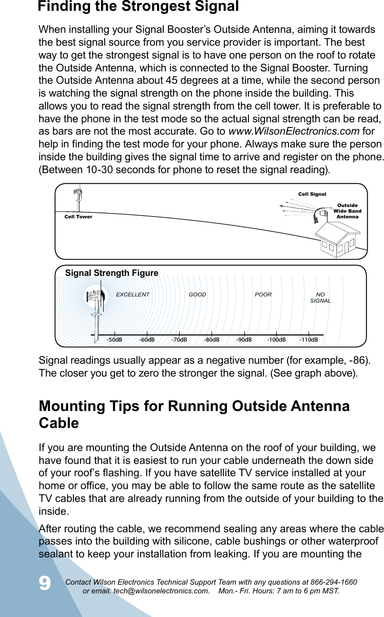 910Contact Wilson Electronics Technical Support Team with any questions at 866-294-1660   or email: tech@wilsonelectronics.com.    Mon.- Fri. Hours: 7 am to 6 pm MST.Mounting Tips for Running Outside Antenna CableIf you are mounting the Outside Antenna on the roof of your building, we have found that it is easiest to run your cable underneath the down side of your roof’s flashing. If you have satellite TV service installed at your home or office, you may be able to follow the same route as the satellite TV cables that are already running from the outside of your building to the inside.After routing the cable, we recommend sealing any areas where the cable passes into the building with silicone, cable bushings or other waterproof sealant to keep your installation from leaking. If you are mounting the When installing your Signal Booster’s Outside Antenna, aiming it towards the best signal source from you service provider is important. The best way to get the strongest signal is to have one person on the roof to rotate the Outside Antenna, which is connected to the Signal Booster. Turning the Outside Antenna about 45 degrees at a time, while the second person is watching the signal strength on the phone inside the building. This allows you to read the signal strength from the cell tower. It is preferable to have the phone in the test mode so the actual signal strength can be read, as bars are not the most accurate. Go to www.WilsonElectronics.com for help in finding the test mode for your phone. Always make sure the person inside the building gives the signal time to arrive and register on the phone. (Between 10-30 seconds for phone to reset the signal reading).  Signal readings usually appear as a negative number (for example, -86). The closer you get to zero the stronger the signal. (See graph above).-50dB -60dB -70dB -80dB -90dB -100dB -110dBEXCELLENT GOOD POOR NOSIGNALSignal Strength FigureCell TowerCell SignalOutsideWide Band  AntennaFinding the Strongest Signal