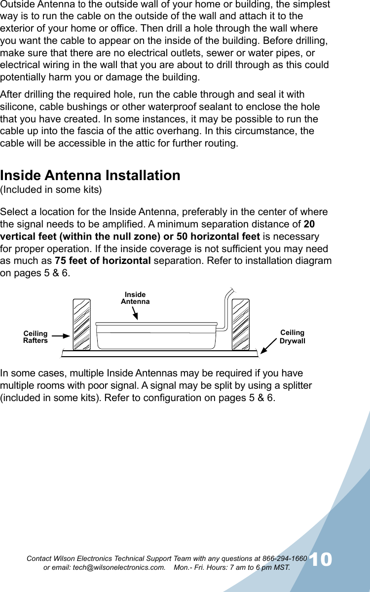 910Contact Wilson Electronics Technical Support Team with any questions at 866-294-1660   or email: tech@wilsonelectronics.com.    Mon.- Fri. Hours: 7 am to 6 pm MST.Outside Antenna to the outside wall of your home or building, the simplest way is to run the cable on the outside of the wall and attach it to the exterior of your home or office. Then drill a hole through the wall where you want the cable to appear on the inside of the building. Before drilling, make sure that there are no electrical outlets, sewer or water pipes, or electrical wiring in the wall that you are about to drill through as this could potentially harm you or damage the building. After drilling the required hole, run the cable through and seal it with silicone, cable bushings or other waterproof sealant to enclose the hole that you have created. In some instances, it may be possible to run the cable up into the fascia of the attic overhang. In this circumstance, the cable will be accessible in the attic for further routing.Inside Antenna Installation(Included in some kits)Select a location for the Inside Antenna, preferably in the center of where the signal needs to be amplified. A minimum separation distance of 20 vertical feet (within the null zone) or 50 horizontal feet is necessary for proper operation. If the inside coverage is not sufficient you may need as much as 75 feet of horizontal separation. Refer to installation diagram on pages 5 &amp; 6.Ceiling RaftersCeiling DrywallInside AntennaIn some cases, multiple Inside Antennas may be required if you have multiple rooms with poor signal. A signal may be split by using a splitter (included in some kits). Refer to configuration on pages 5 &amp; 6.