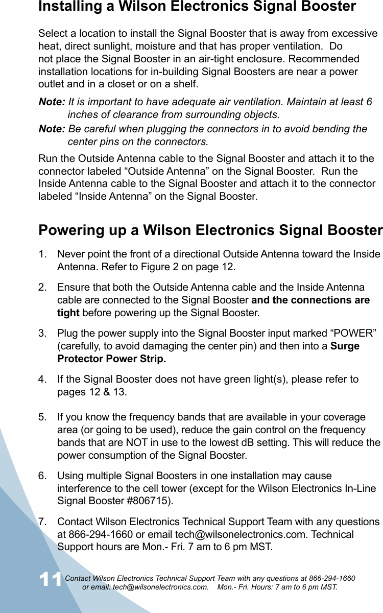 11 12Contact Wilson Electronics Technical Support Team with any questions at 866-294-1660   or email: tech@wilsonelectronics.com.    Mon.- Fri. Hours: 7 am to 6 pm MST.Installing a Wilson Electronics Signal BoosterSelect a location to install the Signal Booster that is away from excessive heat, direct sunlight, moisture and that has proper ventilation.  Do not place the Signal Booster in an air-tight enclosure. Recommended installation locations for in-building Signal Boosters are near a power outlet and in a closet or on a shelf.Note: It is important to have adequate air ventilation. Maintain at least 6     inches of clearance from surrounding objects.Note: Be careful when plugging the connectors in to avoid bending the      center pins on the connectors.Run the Outside Antenna cable to the Signal Booster and attach it to the connector labeled “Outside Antenna” on the Signal Booster.  Run the Inside Antenna cable to the Signal Booster and attach it to the connector labeled “Inside Antenna” on the Signal Booster. Powering up a Wilson Electronics Signal Booster1.  Never point the front of a directional Outside Antenna toward the Inside Antenna. Refer to Figure 2 on page 12. 2.  Ensure that both the Outside Antenna cable and the Inside Antenna cable are connected to the Signal Booster and the connections are tight before powering up the Signal Booster. 3.  Plug the power supply into the Signal Booster input marked “POWER” (carefully, to avoid damaging the center pin) and then into a Surge Protector Power Strip. 4.  If the Signal Booster does not have green light(s), please refer to pages 12 &amp; 13. 5.  If you know the frequency bands that are available in your coverage area (or going to be used), reduce the gain control on the frequency bands that are NOT in use to the lowest dB setting. This will reduce the power consumption of the Signal Booster. 6.  Using multiple Signal Boosters in one installation may cause interference to the cell tower (except for the Wilson Electronics In-Line Signal Booster #806715). 7.  Contact Wilson Electronics Technical Support Team with any questions at 866-294-1660 or email tech@wilsonelectronics.com. Technical Support hours are Mon.- Fri. 7 am to 6 pm MST.