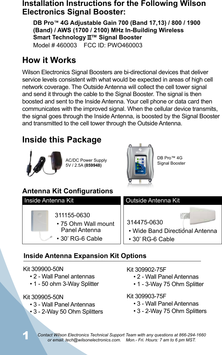 12Contact Wilson Electronics Technical Support Team with any questions at 866-294-1660   or email: tech@wilsonelectronics.com.    Mon.- Fri. Hours: 7 am to 6 pm MST.Installation Instructions for the Following Wilson Electronics Signal Booster:DB Pro™ 4G Adjustable Gain 700 (Band 17,13) / 800 / 1900 (Band) / AWS (1700 / 2100) MHz In-Building Wireless  Smart Technology   ™ Signal BoosterModel # 460003    FCC ID: PWO460003 How it WorksWilson Electronics Signal Boosters are bi-directional devices that deliver service levels consistent with what would be expected in areas of high cell network coverage. The Outside Antenna will collect the cell tower signal and send it through the cable to the Signal Booster. The signal is then boosted and sent to the Inside Antenna. Your cell phone or data card then communicates with the improved signal. When the cellular device transmits, the signal goes through the Inside Antenna, is boosted by the Signal Booster and transmitted to the cell tower through the Outside Antenna.Inside this PackageDB Pro™ 4G Signal BoosterAC/DC Power Supply5V / 2.5A (859948)Inside Antenna Kit Outside Antenna Kit311155-0630• 75 Ohm Wall mount    Panel Antenna• 30’ RG-6 Cable314475-0630• Wide Band Directional Antenna• 30’ RG-6 CableAntenna Kit ConfigurationsKit 309900-50N• 2 - Wall Panel antennas• 1 - 50 ohm 3-Way SplitterKit 309905-50N• 3 - Wall Panel Antennas • 3 - 2-Way 50 Ohm SplittersKit 309902-75F• 2 - Wall Panel Antennas• 1 - 3-Way 75 Ohm SplitterKit 309903-75F• 3 - Wall Panel Antennas• 3 - 2-Way 75 Ohm SplittersInside Antenna Expansion Kit Options