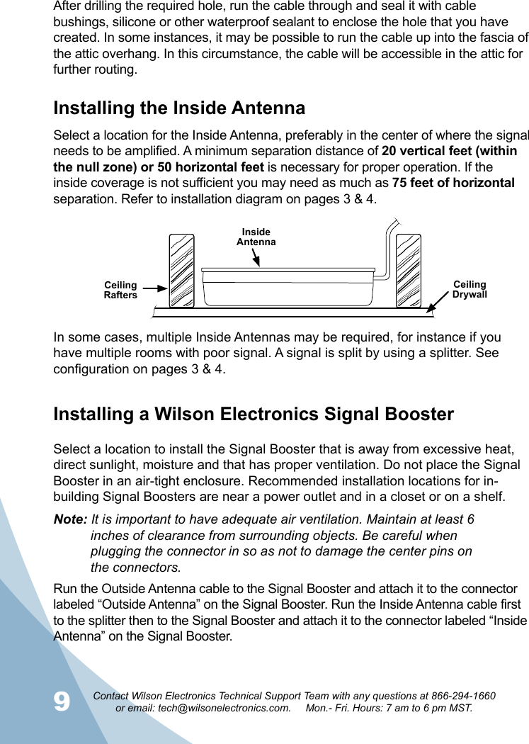 910Contact Wilson Electronics Technical Support Team with any questions at 866-294-1660   or email: tech@wilsonelectronics.com.     Mon.- Fri. Hours: 7 am to 6 pm MST.Ceiling RaftersCeiling DrywallInside AntennaInstalling the Inside AntennaSelect a location for the Inside Antenna, preferably in the center of where the signal needs to be amplified. A minimum separation distance of 20 vertical feet (within the null zone) or 50 horizontal feet is necessary for proper operation. If the inside coverage is not sufficient you may need as much as 75 feet of horizontal separation. Refer to installation diagram on pages 3 &amp; 4.After drilling the required hole, run the cable through and seal it with cable bushings, silicone or other waterproof sealant to enclose the hole that you have created. In some instances, it may be possible to run the cable up into the fascia of the attic overhang. In this circumstance, the cable will be accessible in the attic for further routing.In some cases, multiple Inside Antennas may be required, for instance if you have multiple rooms with poor signal. A signal is split by using a splitter. See configuration on pages 3 &amp; 4. Installing a Wilson Electronics Signal BoosterSelect a location to install the Signal Booster that is away from excessive heat, direct sunlight, moisture and that has proper ventilation. Do not place the Signal Booster in an air-tight enclosure. Recommended installation locations for in-building Signal Boosters are near a power outlet and in a closet or on a shelf.Note: It is important to have adequate air ventilation. Maintain at least 6     inches of clearance from surrounding objects. Be careful when      plugging the connector in so as not to damage the center pins on     the connectors.Run the Outside Antenna cable to the Signal Booster and attach it to the connector labeled “Outside Antenna” on the Signal Booster. Run the Inside Antenna cable first  to the splitter then to the Signal Booster and attach it to the connector labeled “Inside Antenna” on the Signal Booster. 