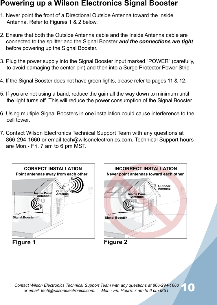 910Contact Wilson Electronics Technical Support Team with any questions at 866-294-1660   or email: tech@wilsonelectronics.com.     Mon.- Fri. Hours: 7 am to 6 pm MST.Powering up a Wilson Electronics Signal Booster1. Never point the front of a Directional Outside Antenna toward the Inside Antenna. Refer to Figures 1 &amp; 2 below.2. Ensure that both the Outside Antenna cable and the Inside Antenna cable are connected to the splitter and the Signal Booster and the connections are tight before powering up the Signal Booster.3. Plug the power supply into the Signal Booster input marked “POWER” (carefully, to avoid damaging the center pin) and then into a Surge Protector Power Strip.4. If the Signal Booster does not have green lights, please refer to pages 11 &amp; 12. 5. If you are not using a band, reduce the gain all the way down to minimum until the light turns off. This will reduce the power consumption of the Signal Booster.6. Using multiple Signal Boosters in one installation could cause interference to the cell tower.7. Contact Wilson Electronics Technical Support Team with any questions at 866-294-1660 or email tech@wilsonelectronics.com. Technical Support hours are Mon.- Fri. 7 am to 6 pm MST.Figure 1 Figure 2Signal BoosterOutdoorAntennaOutdoorAntennaInside PanelAntennaCORRECT INSTALLATIONPoint antennas away from each otherINCORRECT INSTALLATIONNever point antennas toward each otherInside PanelAntennaSignal Booster