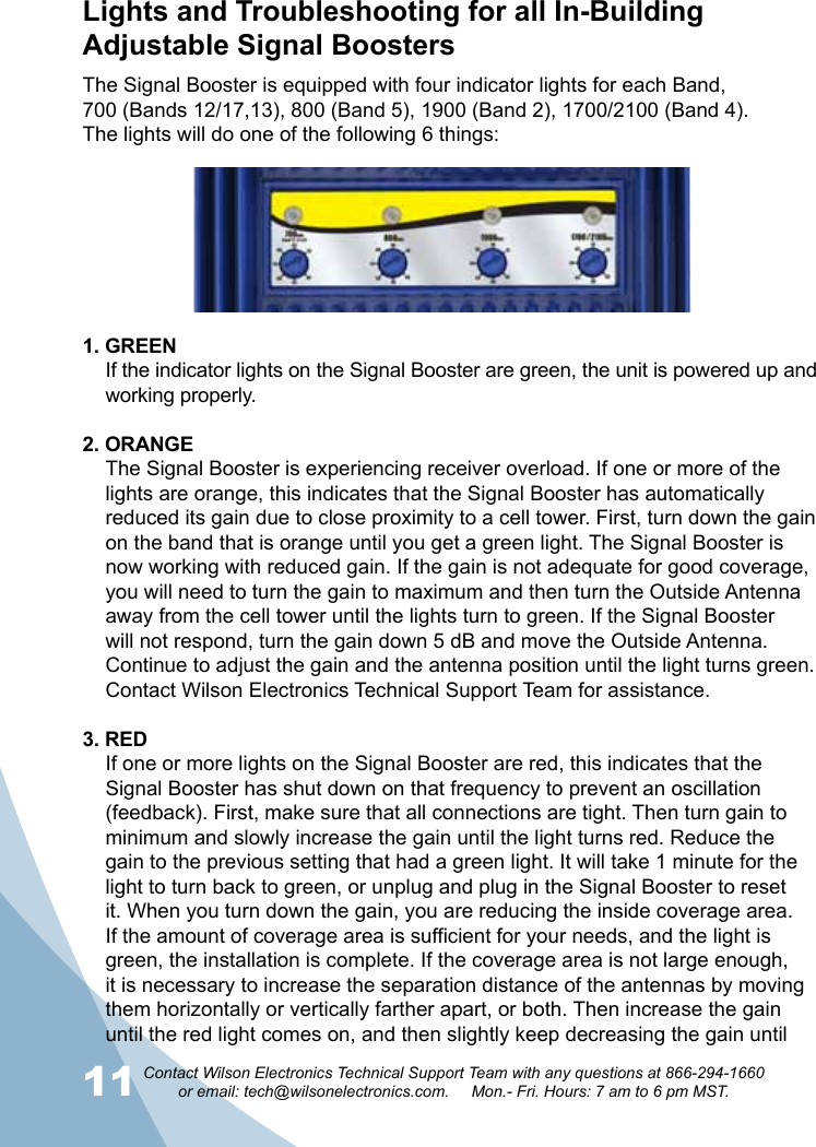 11 12Contact Wilson Electronics Technical Support Team with any questions at 866-294-1660   or email: tech@wilsonelectronics.com.     Mon.- Fri. Hours: 7 am to 6 pm MST.The Signal Booster is equipped with four indicator lights for each Band, 700 (Bands 12/17,13), 800 (Band 5), 1900 (Band 2), 1700/2100 (Band 4). The lights will do one of the following 6 things:1. GREENIf the indicator lights on the Signal Booster are green, the unit is powered up and working properly. 2. ORANGEThe Signal Booster is experiencing receiver overload. If one or more of the lights are orange, this indicates that the Signal Booster has automatically reduced its gain due to close proximity to a cell tower. First, turn down the gain on the band that is orange until you get a green light. The Signal Booster is now working with reduced gain. If the gain is not adequate for good coverage, you will need to turn the gain to maximum and then turn the Outside Antenna away from the cell tower until the lights turn to green. If the Signal Booster will not respond, turn the gain down 5 dB and move the Outside Antenna. Continue to adjust the gain and the antenna position until the light turns green. Contact Wilson Electronics Technical Support Team for assistance.  3. REDIf one or more lights on the Signal Booster are red, this indicates that the Signal Booster has shut down on that frequency to prevent an oscillation (feedback). First, make sure that all connections are tight. Then turn gain to minimum and slowly increase the gain until the light turns red. Reduce the gain to the previous setting that had a green light. It will take 1 minute for the light to turn back to green, or unplug and plug in the Signal Booster to reset it. When you turn down the gain, you are reducing the inside coverage area. If the amount of coverage area is sufficient for your needs, and the light is green, the installation is complete. If the coverage area is not large enough, it is necessary to increase the separation distance of the antennas by moving them horizontally or vertically farther apart, or both. Then increase the gain until the red light comes on, and then slightly keep decreasing the gain until Lights and Troubleshooting for all In-Building Adjustable Signal Boosters