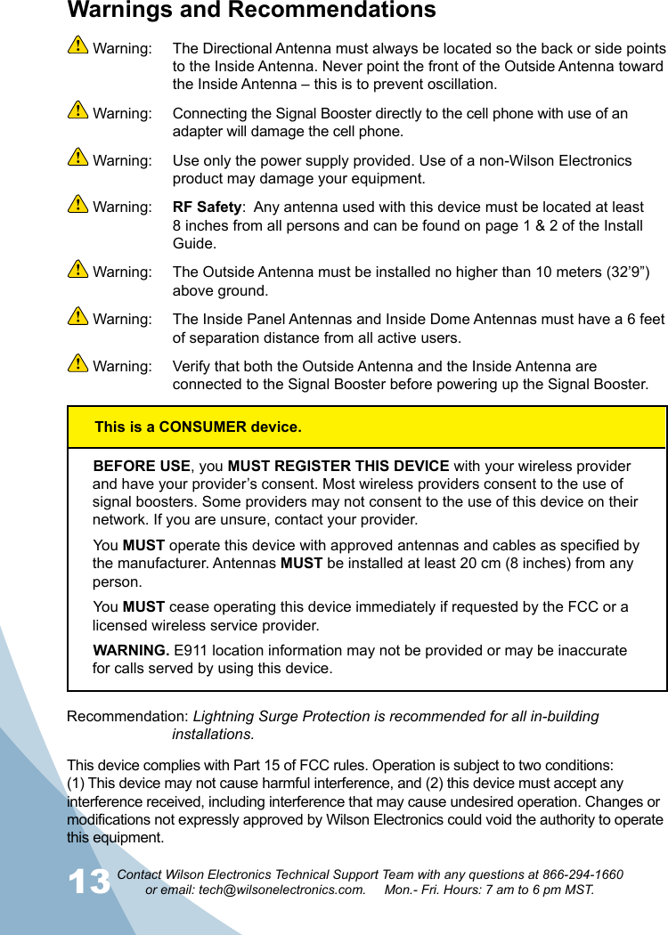 13 14Contact Wilson Electronics Technical Support Team with any questions at 866-294-1660   or email: tech@wilsonelectronics.com.     Mon.- Fri. Hours: 7 am to 6 pm MST.This device complies with Part 15 of FCC rules. Operation is subject to two conditions: (1) This device may not cause harmful interference, and (2) this device must accept any interference received, including interference that may cause undesired operation. Changes or modifications not expressly approved by Wilson Electronics could void the authority to operate this equipment.Warnings and Recommendations Warning:  The Directional Antenna must always be located so the back or side points to the Inside Antenna. Never point the front of the Outside Antenna toward the Inside Antenna – this is to prevent oscillation. Warning:  Connecting the Signal Booster directly to the cell phone with use of an adapter will damage the cell phone. Warning:  Use only the power supply provided. Use of a non-Wilson Electronics product may damage your equipment. Warning:  RF Safety:  Any antenna used with this device must be located at least 8 inches from all persons and can be found on page 1 &amp; 2 of the Install Guide.  Warning:  The Outside Antenna must be installed no higher than 10 meters (32’9”) above ground. Warning:  The Inside Panel Antennas and Inside Dome Antennas must have a 6 feet of separation distance from all active users. Warning:  Verify that both the Outside Antenna and the Inside Antenna are connected to the Signal Booster before powering up the Signal Booster.BEFORE USE, you MUST REGISTER THIS DEVICE with your wireless provider and have your provider’s consent. Most wireless providers consent to the use of signal boosters. Some providers may not consent to the use of this device on their network. If you are unsure, contact your provider.You MUST operate this device with approved antennas and cables as specified by the manufacturer. Antennas MUST be installed at least 20 cm (8 inches) from any person.You MUST cease operating this device immediately if requested by the FCC or a licensed wireless service provider.WARNING. E911 location information may not be provided or may be inaccurate for calls served by using this device.Recommendation: Lightning Surge Protection is recommended for all in-building        installations.This is a CONSUMER device.