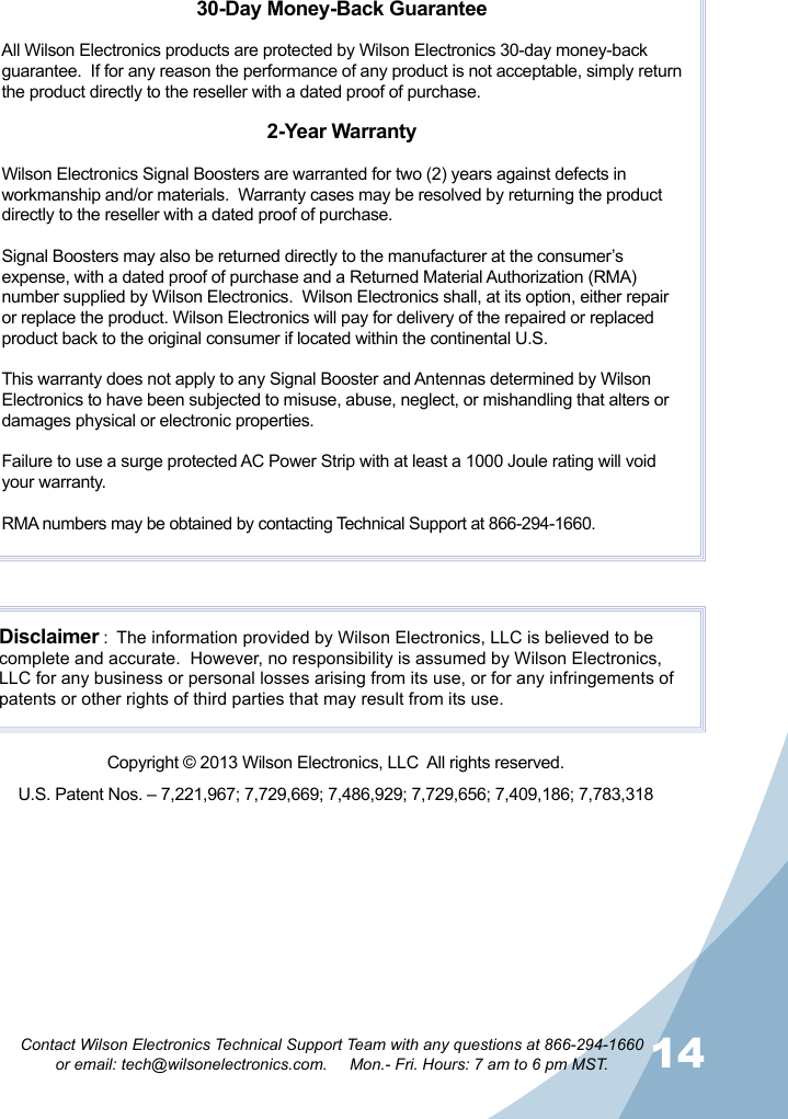 13 14Contact Wilson Electronics Technical Support Team with any questions at 866-294-1660   or email: tech@wilsonelectronics.com.     Mon.- Fri. Hours: 7 am to 6 pm MST.30-Day Money-Back GuaranteeAll Wilson Electronics products are protected by Wilson Electronics 30-day money-back guarantee.  If for any reason the performance of any product is not acceptable, simply return the product directly to the reseller with a dated proof of purchase.2-Year WarrantyWilson Electronics Signal Boosters are warranted for two (2) years against defects in workmanship and/or materials.  Warranty cases may be resolved by returning the product directly to the reseller with a dated proof of purchase. Signal Boosters may also be returned directly to the manufacturer at the consumer’s expense, with a dated proof of purchase and a Returned Material Authorization (RMA) number supplied by Wilson Electronics.  Wilson Electronics shall, at its option, either repair or replace the product. Wilson Electronics will pay for delivery of the repaired or replaced product back to the original consumer if located within the continental U.S.This warranty does not apply to any Signal Booster and Antennas determined by Wilson Electronics to have been subjected to misuse, abuse, neglect, or mishandling that alters or damages physical or electronic properties.Failure to use a surge protected AC Power Strip with at least a 1000 Joule rating will void your warranty.RMA numbers may be obtained by contacting Technical Support at 866-294-1660.Disclaimer :  The information provided by Wilson Electronics, LLC is believed to be complete and accurate.  However, no responsibility is assumed by Wilson Electronics, LLC for any business or personal losses arising from its use, or for any infringements of patents or other rights of third parties that may result from its use.U.S. Patent Nos. – 7,221,967; 7,729,669; 7,486,929; 7,729,656; 7,409,186; 7,783,318Copyright © 2013 Wilson Electronics, LLC  All rights reserved.